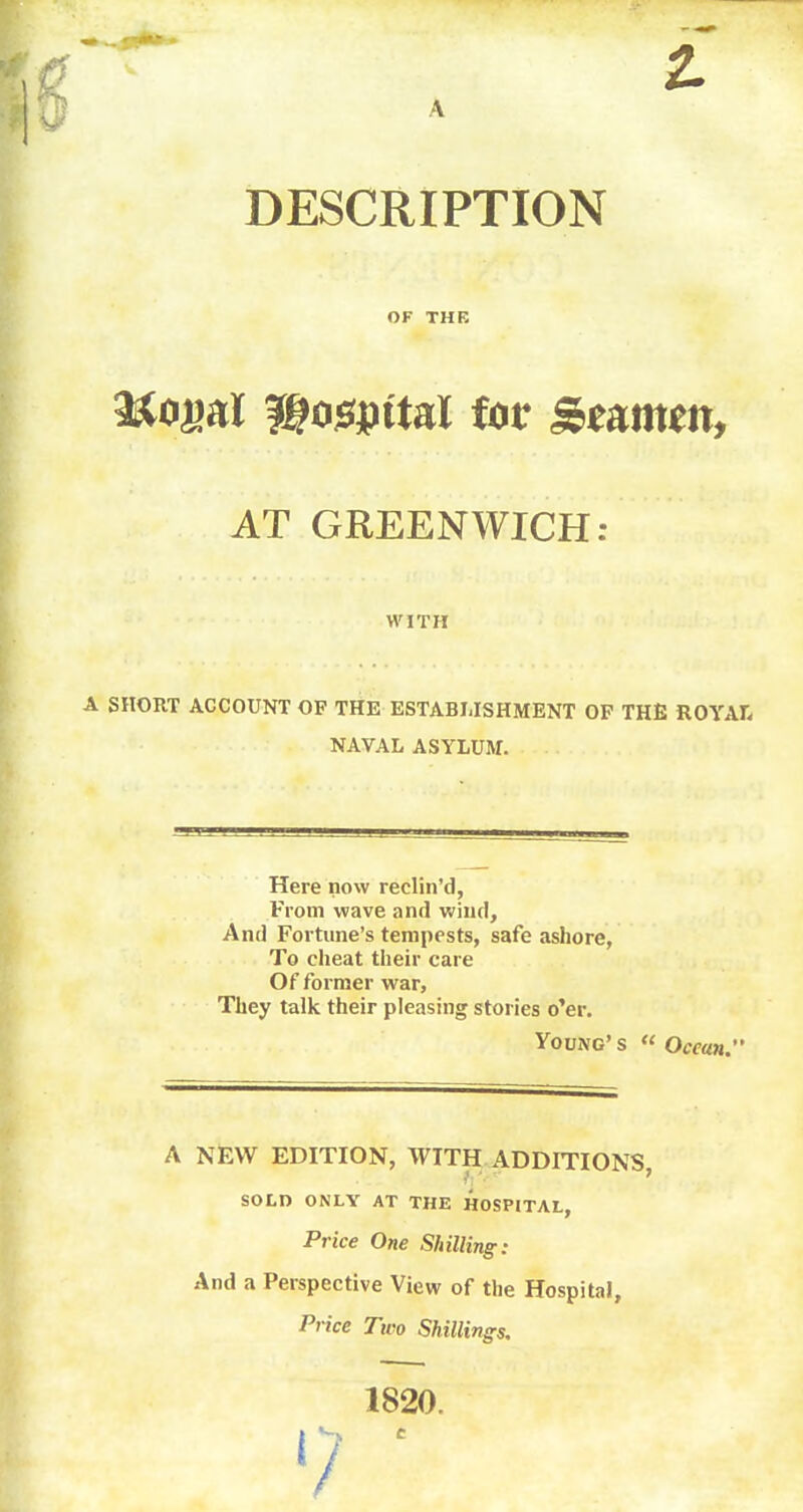 A DESCRIPTION ?Ko»aI ftojspitaX iot Strnm, AT GREENWICH: A SHORT ACCOUNT OF THE ESTABLISHMENT OF THE ROYAL, NAVAL ASYLUM. Here now reclin'd, From wave and wind. And Fortune's tempests, safe ashore, To cheat their care Of former war, They talk their pleasing stories o'er. Price One Shilling: And a Perspective View of the Hospital, Price Two Shillings. OF THE WITH Young's « Ocean. A NEW EDITION, WITH ADDITIONS, SOLD ONLY AT THE HOSPITAL, 1820. e