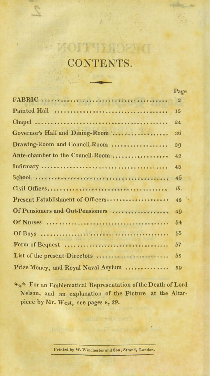 CONTENTS, Page FABRIC r;..v-.^;. i 3 Painted Hall is Chapel 34 Governor's Hall and Dining-Room 36 Drawing-Room and Council-Room 39 Ante-chamber to the Council-Room 43 Infirmary 43 School 46 Civil Offices ib. Present Establishment of Officers 48 Of Pensioners and Out-Pensioners 49 Of Nurses 54 Of Boys 55 Form of Bequest 57 List of the present Directors 5s Prize Money, and Royal Naval Asylum 59 *** For an Emblematical Representation ofthe Death of Lord Nelson, and an explanation of the Picture at the Altar- piece by Mr. Weist, see pages 8, 29. Printed liy W. Winrbeiter «nd Son, Strand, London.