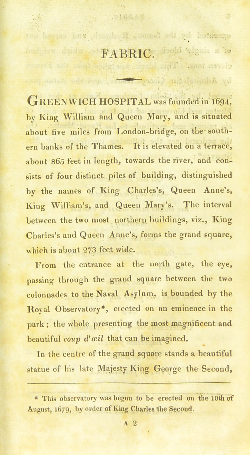 by King William and Queen Mary, and is situated about five miles from London-bridge, on the- south- ern banks of the Thames. It is elevated on a terracej about 860 feet in length, towards the river, and con- sists of four distinct piles of building, distinguished by the names of King Charles's, Queen Anne's, King William's, and Queen Mary's. The interval between the two most northern buildings, viz., King Charles's and Queen Anne's, forms the grand square, which is about 273 feet wide. From the entrance at the north gate, the eye, passing through the grand square between the two colonnades to the Naval Asylum, is bounded by the Royal Observatory*, erected on an eminence in the park ; the whole presenting the most magnificent and beautiful coup d'ceil that can be imagined. In the centre of the grand square stands a beautiful statue of his late Majesty King George the Second, * This observatory was begun to be erected on the lOth oif August, 1679, by order of King Charles the Second.