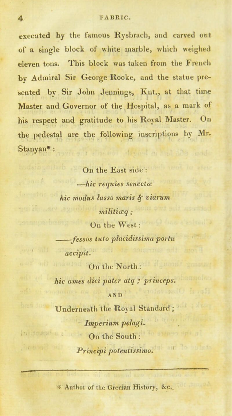 executed by the famuus Rysbrach, and carved out of a single block of white marble, which weighed eleven tons. This block was taken from the French by Admiral Sir George Rooke, and the statue pre- sented by Sir John Jennings, Knt., at that tim« Master and Governor of the Hospital, as a mark of his respect and gratitude to his Royal Master. On the pedestal are the following inscriptions by Mr. Stanyan*: On the East side : —/lie requies senectce hie modus lasso maris Sf viarum militiceq ; On the West: -fessos tuto placidissima portu accipit. On the North : hie ames did pater atq ; princeps. AND Underneath the Royal Standard; Imperium pelagi. On the South : Principi potentissimo. ' * Author of the Grecian History, &c.