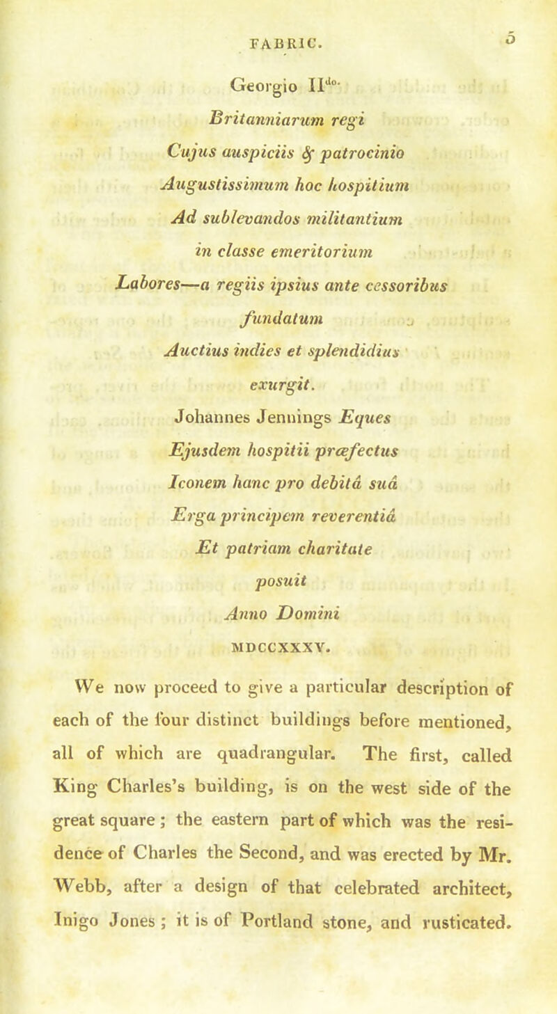 Geoigio Britanniarum regi Cujus auspiciis Sf patrocinio Augustissimum hoc hospitium Ad sublevandos militantium in classe emeritorium Labores—a regiis ipsius ante cessoribus fundatum Auctius indies et splendidius exurgit. Johannes Jennings Eques Ejusdem hospitii prcefectus Iconem hanc pro debitd sua Erga principem reverentid Et patriam charitate posuit Anno Domini MDCCXXXY. We now proceed to give a particular description of each of the four distinct buildings before mentioned, all of which are quadrangular. The first, called King Charles's building, is on the west side of the great square ; the eastern part of which was the resi- dence of Charles the Second, and was erected by Mr. Webb, after a design of that celebrated architect, Inigo Jones ; it is of Portland stone, and rusticated.