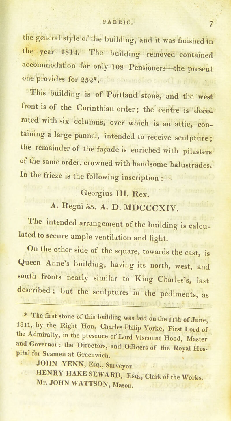 FABiliC. the general style of the building, and it was finished in the year 1814. The building removed contained accommodation for only 108 Pensioners—the present one provides for 252*. This building is of Portland stone, and the west front is of the Corinthian order; the centre is deco- rated with six columns, over which is an attic, con- taining a large pannel, intended to receive sculpture; the remainder of the facade is enriched with pilasters of the same order, crowned with handsome balustrades. In the frieze is the following inscription : Georgius III. Rex. A. Regni 55. A. D. MDCCCXIV. The intended arrangement of the building is calcu- lated to secure ample ventilation and light. On the other side of the square, towards the east, is Queen Anne's building, having its north, west, and south fronts nearly similar to King Charles's, last described ; but the sculptures in the pediments, as * The first stone of this building was laid on the iilh of June 1811, by the Right Hon. Charles Philip Yorke, First Lord of the Admiralty, in the presence of Lord Viscount Hood, Master and Governor: the Directors, and Officers of the Royal Hos- pital for Seamen at Greenwich. JOHN YENN, Esq., Surveyor HENRY HAKESEWARD, Esq., Clerk of the Works. Mr. JOHN WATTSON, Mason.