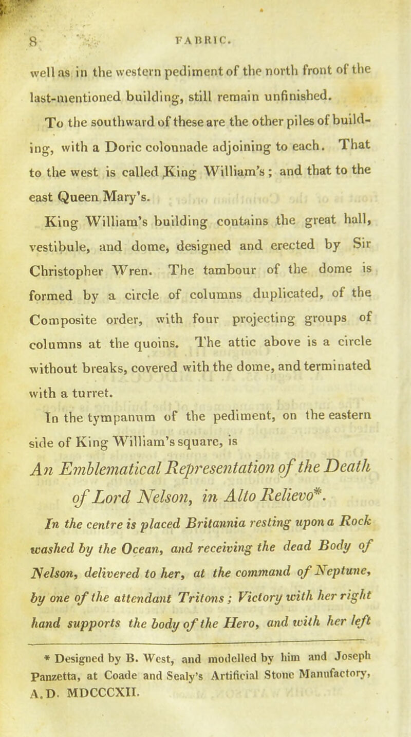 H FAliRIC. well a,S: in the western pediment of the north front of the last-mentioned building, still remain unfinished. To the southward of these are the other piles of build- ing, with a Doric colonnade adjoining to each. That to the west is called ^ing William's ; and that to the east Queen Mary's. King William's building contains the great hall, vestibule, and dome, designed and erected by Sir Christopher Wren. The tambour of the dome is formed by a circle of columns duplicated, of the Composite order, with four projecting groups of columns at the quoins. The attic above is a circle without breaks, covered with the dome, and terminated with a turret. Tn the tympanum of the pediment, on the eastern side of King William's square, is An Emblematical Representation of the Death of Lord Nelson, in Alto Relievo*. In the centre is placed Britannia resting upon a Rock washed by the Ocean, and receiving the dead Body of Nelson, delivered to her, at the command of Neptune, by one of the attendant Tritons; Victory with her right hand supports the body of the Hero, and tvith her left • Designed by B. West, and modelled by him and Joseph Panzetta, at Coade and Sealy's Artificial Stone Manufactory, A.D. MDCCCXII.