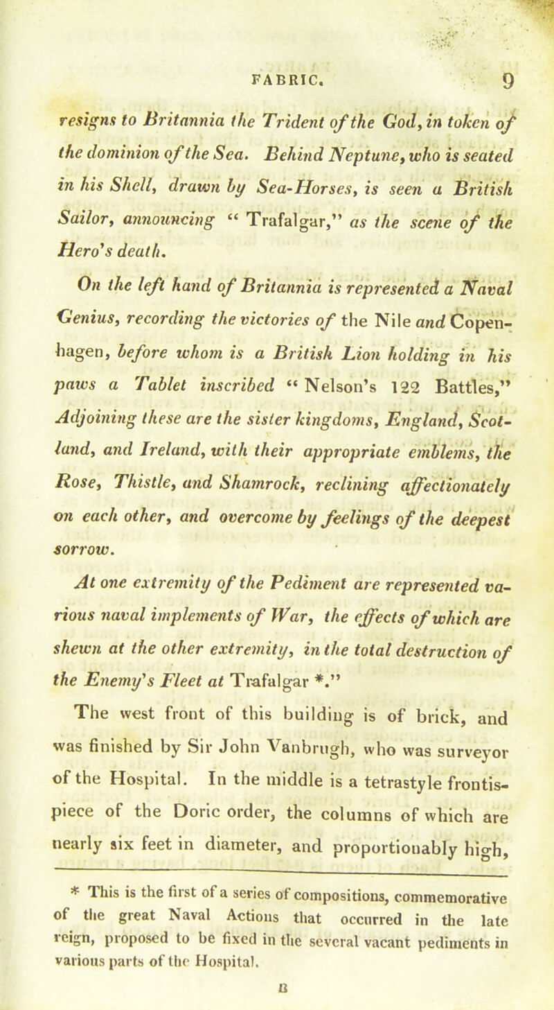resigns to Britannia the Trident of the God, in token of the dominion of the Sea. Behind Neptune, who is seated in his Shell, drawn by Sea-Horses, is seen a British Sailor, announcing  Trafalgar, as the scene of the Hero's death. On the left hand of Britannia is represented a Naval Genius, recording the victories of the Nile and Copen- hagen, before whom is a British Lion holding in his paws a Tablet inscribed  Nelson's 122 Battles, Adjoining these are the sister kingdoms, England, Scot- land, and Ireland, with their appropriate emblems, the Rose, Thistle, and Shamrock, reclining affectionatelt/ on each other, and overcome by feelings of the deepest sorrow. At one extremity of the Pediment are represented va- rious naval implements of War, the effects of which are shewn at the other extremity, in the total destruction of the Enemy^s Fleet at Trafalgar *. The west front of this building is of brick, and was finished by Sir John Vanbriigh, who was surveyor of the Hospital. In the middle is a tetrastyle frontis- piece of the Doric order, the columns of which are nearly six feet in diameter, and proportionably high, * This is the first of a series of compositions, commemorative of tlie great Naval Actions that occurred in the late reign, proposed to be fixed in the several vacant pediments in various parts of the Hospital. o