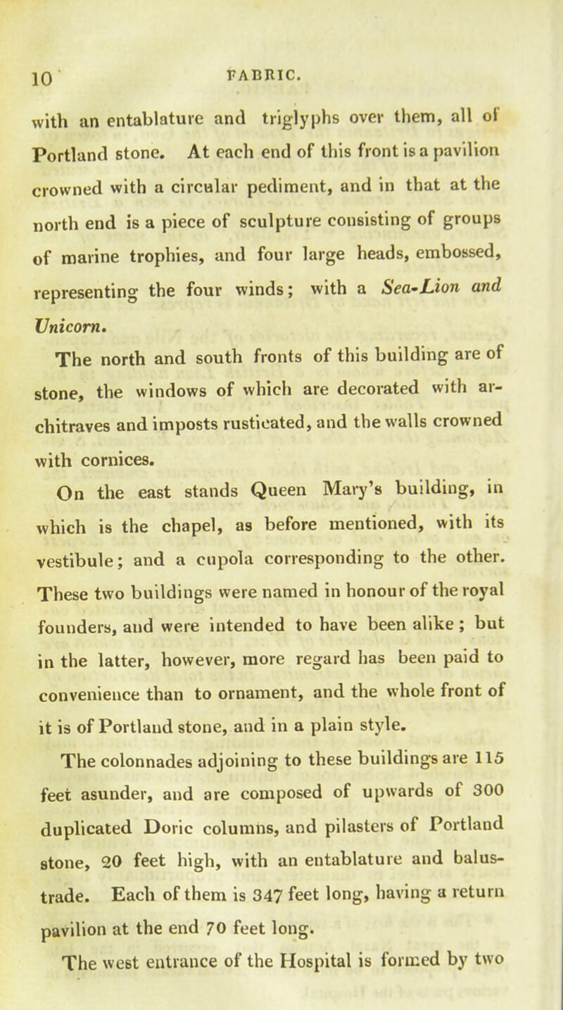 with an entablature and triglyphs over them, all of Portland stone. At each end of this front is a pavilion crowned with a circular pediment, and in that at the north end is a piece of sculpture consisting of groups of marine trophies, and four large heads, embossed, representing the four winds; with a Sea-Lion and Unicom. The north and south fronts of this building are of stone, the windows of which are decorated with ar- chitraves and imposts rusticated, and the walls crowned with cornices. On the east stands Queen Mary's building, in which is the chapel, as before mentioned, with its vestibule; and a cupola corresponding to the other. These two buildings were named in honour of the royal founders, and were intended to have been alike ; but in the latter, however, more regard has been paid to convenience than to ornament, and the whole front of it is of Portland stone, and in a plain style. The colonnades adjoining to these buildings are 115 feet asunder, and are composed of upwards of 300 duplicated Doric columns, and pilasters of Portland stone, 20 feet high, with an entablature and balus- trade. Each of them is 347 feet long, having a return pavilion at the end 70 feet long. The west entrance of the Hospital is formed by two