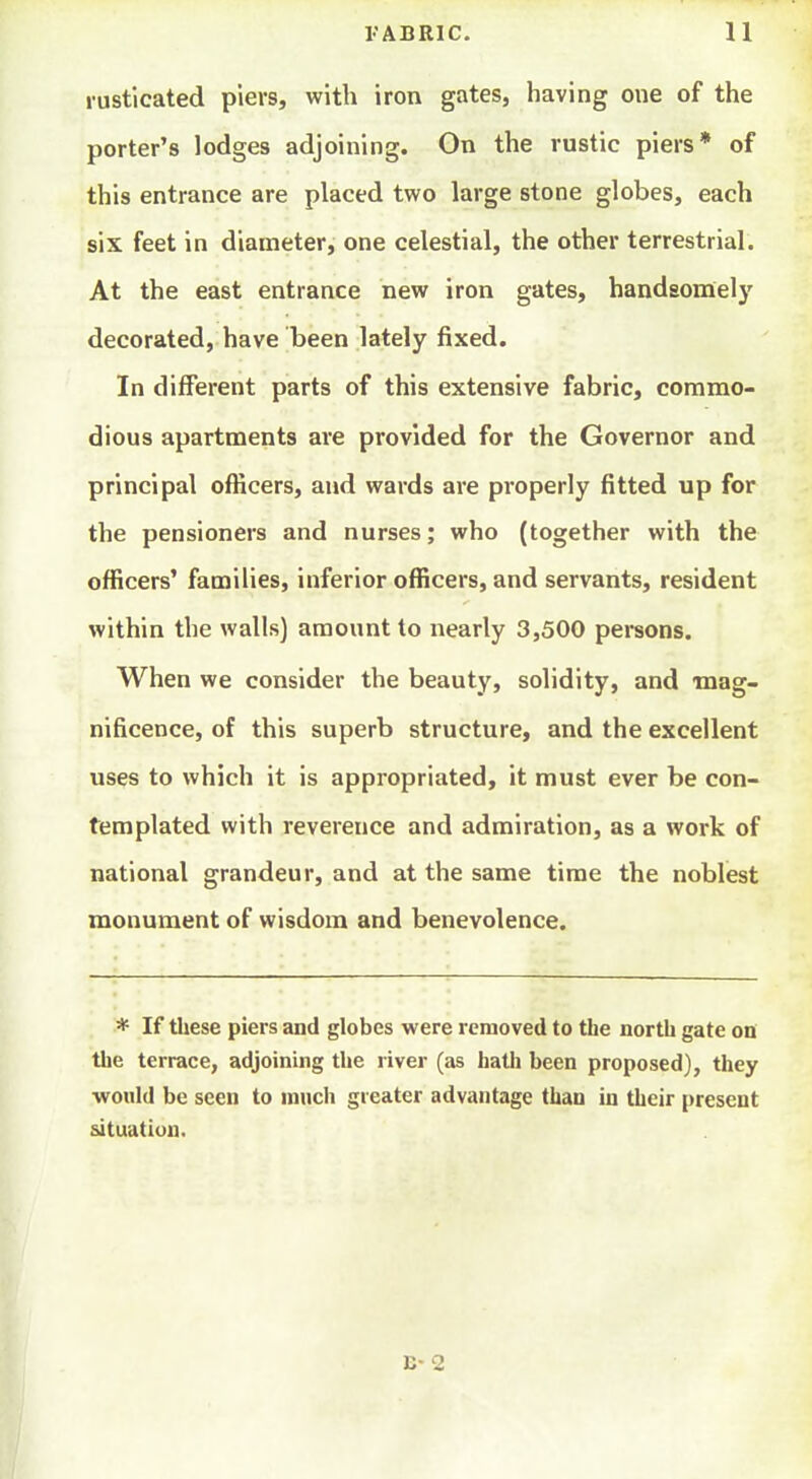 rusticated piers, with iron gates, having one of the porter's lodges adjoining. On the rustic piers* of this entrance are placed two large stone globes, each six feet in diameter, one celestial, the other terrestrial. At the east entrance new iron gates, handsonaely decorated, have been lately fixed. In different parts of this extensive fabric, commo- dious apartments are provided for the Governor and principal officers, and wards are properly fitted up for the pensioners and nurses; who (together with the officers' families, inferior officers, and servants, resident within the walls) amount to nearly 3,500 pei*sons. When we consider the beauty, solidity, and -mag- nificence, of this superb structure, and the excellent uses to which it is appropriated, it must ever be con- templated with reverence and admiration, as a work of national grandeur, and at the same time the noblest monument of wisdom and benevolence. * If these piers and globes were removed to the north gate on the terrace, adjoining the river (as hath been proposed), they would be seen to mnch greater advantage than in their [)resent situation.