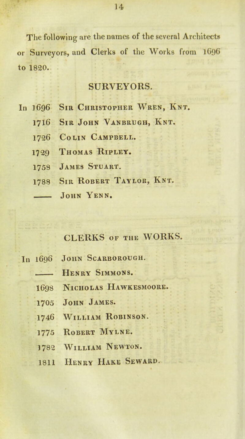 The following are the names of the several Architects or Surveyors, and Clerks of the Works from 1C96 to 1820. SURVEYORS. In 1696 Sm Christopher Wren, Knt. 1716 Sir John Vanbrugh, Knt. 1726 Colin Campbell. 1729 Thomas Ripley, 1758 James Stuart. 1788 Sir Robert Taylor, Knt. John Yenn, CLERKS OF the WORKS. In 1696 John Scarborough. Henry Simmons. 1698 Nicholas Hawkesmoore. 1705 John James. 1746 William Robinson. 1775 Robert Mylne. 1782 William Newton. 1811 Henry Hake Seward.