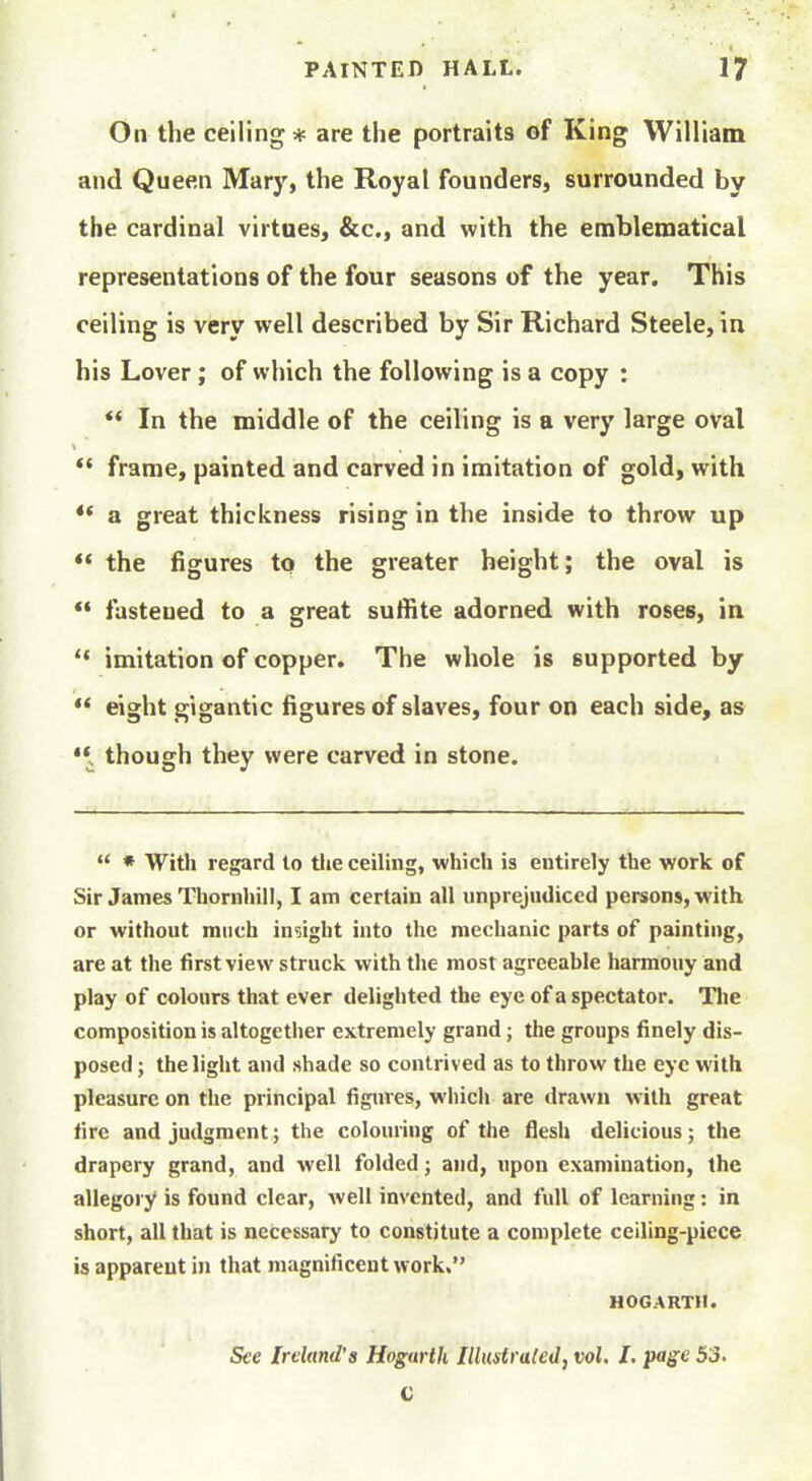 On the ceiling * are the portraits of King William and Queen Mary, the Royal founders, surrounded by the cardinal virtues, &c., and with the emblematical representations of the four seasons of the year. This ceiling is very well described by Sir Richard Steele, in his Lover ; of which the following is a copy : *' In the middle of the ceiling is a very large oval frame, painted and carved in imitation of gold, with ** a great thickness rising in the inside to throw up *' the figures to the greater height; the oval is *' fastened to a great sulfite adorned with roses, in *• imitation of copper. The whole is supported by ** eight gigantic figures of slaves, four on each side, as '\ though they were carved in stone.  * With regard to the ceiling, which is entirely the work of Sir James Thornhill, I am certain all unprejudiced persons, with or without much indght into the mechanic parts of painting, are at the first view struck with the most agreeable harmony and play of colours that ever delighted the eye of a spectator. The composition is altogether extremely grand; the groups finely dis- posed ; the light and shade so contrived as to throw the eye with pleasure on the principal figures, which are drawn with great fire and judgment; the colouring of the flesh delicious; the drapery grand, and well folded; and, upon examination, the allegory is found clear, well invented, and full of learning: in short, all that is necessary to constitute a complete ceiling-piece is apparent in that magnificent work. HOGARTH. See Ireland's Hogarth Illustraled, vol. I. pa^e 53. C