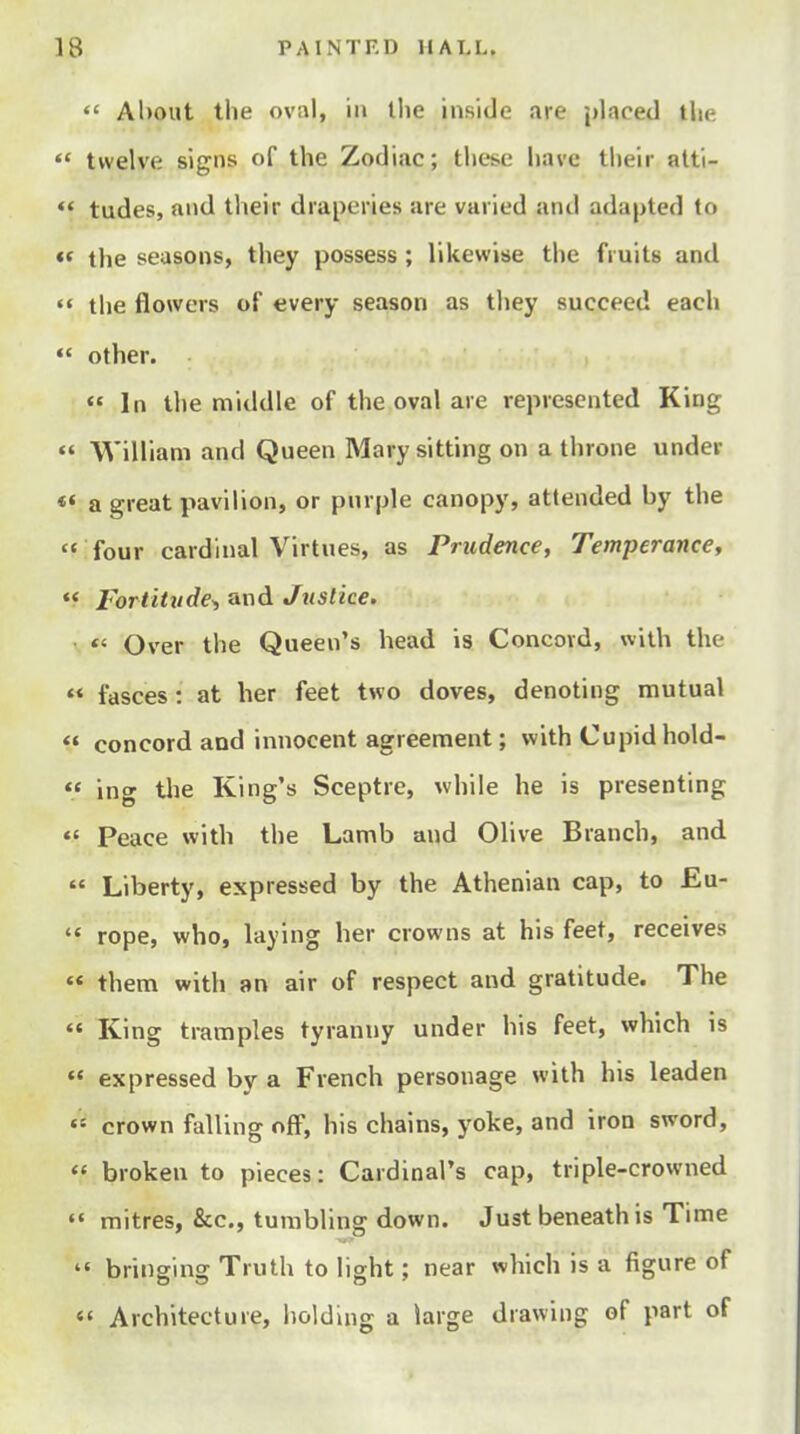  About the oviil, in tlie inside are placed the  twelve signs of the Zodiac; these have their atti- *' tudes, and their draperies are varied and adapted to «* the seasons, they possess ; likewise the fruits and  the flowers of every season as they succeed each  other. In the middle of the oval are represented King  William and Queen Mary sitting on a throne under «« a great pavilion, or purple canopy, attended by the  four cardinal Virtues, as Prudence, Temperance, Fortitude^ and Justice. \ *' Over the Queen's head is Concord, with the  fasces: at her feet two doves, denoting mutual  concord and innocent agreement; with Cupid hold-  ing tlie King's Sceptre, ^vhile he is presenting *« Peace with the Lamb and Olive Branch, and  Liberty, expressed by the Athenian cap, to £u-  rope, who, laying her crowns at his feet, receives  them with an air of respect and gratitude. The  King tramples tyranny under his feet, which is  expressed by a French personage with his leaden « crown falling off, his chains, yoke, and iron sword,  broken to pieces: Cardinal's cap, triple-crowned  mitres, &c., tumbling down. Just beneath is Time  bringing Truth to light; near which is a figure of '« Architecture, holding a large drawing of part of