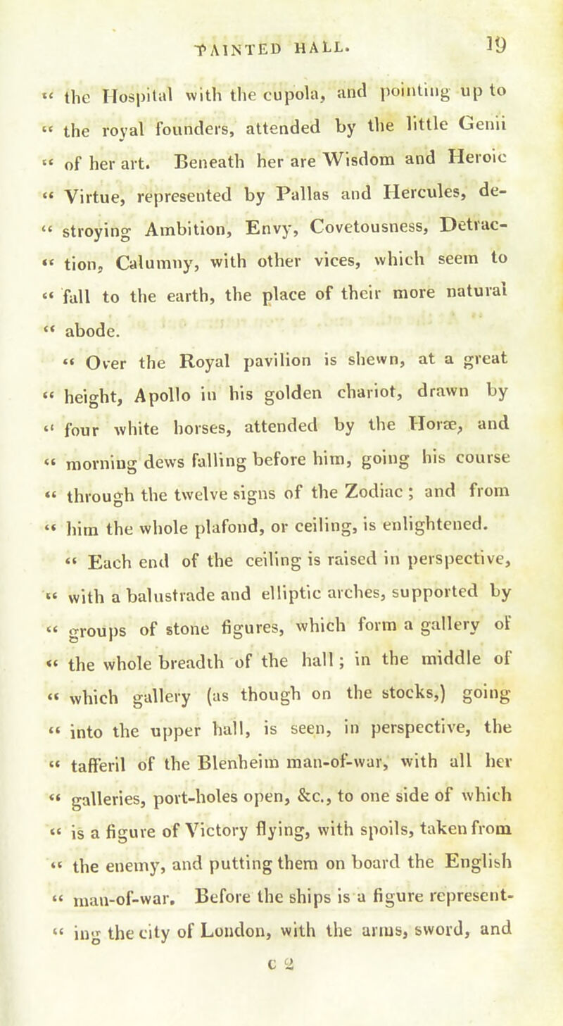 the Hospital witli the cupola, and poiiuing up to the royal founders, attended by the little Genii of her art. Beneath her are Wisdom and Heroic « Virtue, represented by Pallas and Hercules, de- stroying Ambition, Envy, Covetousness, Detrac- «' tion. Calumny, with other vices, which seem to «♦ fall to the earth, the place of their more natural abode. Over the Royal pavilion is shewn, at a great height, Apollo in his golden chariot, drawn by four white horses, attended by the Horse, and morning dews falling before him, going his course through the twelve signs of the Zodiac ; and from «« him the whole plafond, or ceiling, is enlightened. Each end of the ceiling is raised in perspective, «' with a balustrade and elliptic arches, supported by « groups of stone figures, which form a gallery of «« the whole breadth of the hall; in the middle of « which gallery (as though on the stocks,) going into the upper hall, is seen, in perspective, the tafFeril of the Blenheim man-of-war, with all her galleries, port-holes open, &c., to one side of which « is a figure of Victory flying, with spoils, taken from «' the enemy, and putting them on board the English man-of-war. Before the ships is a figure represcnt- iug the city of Loudon, with the arms, sword, and