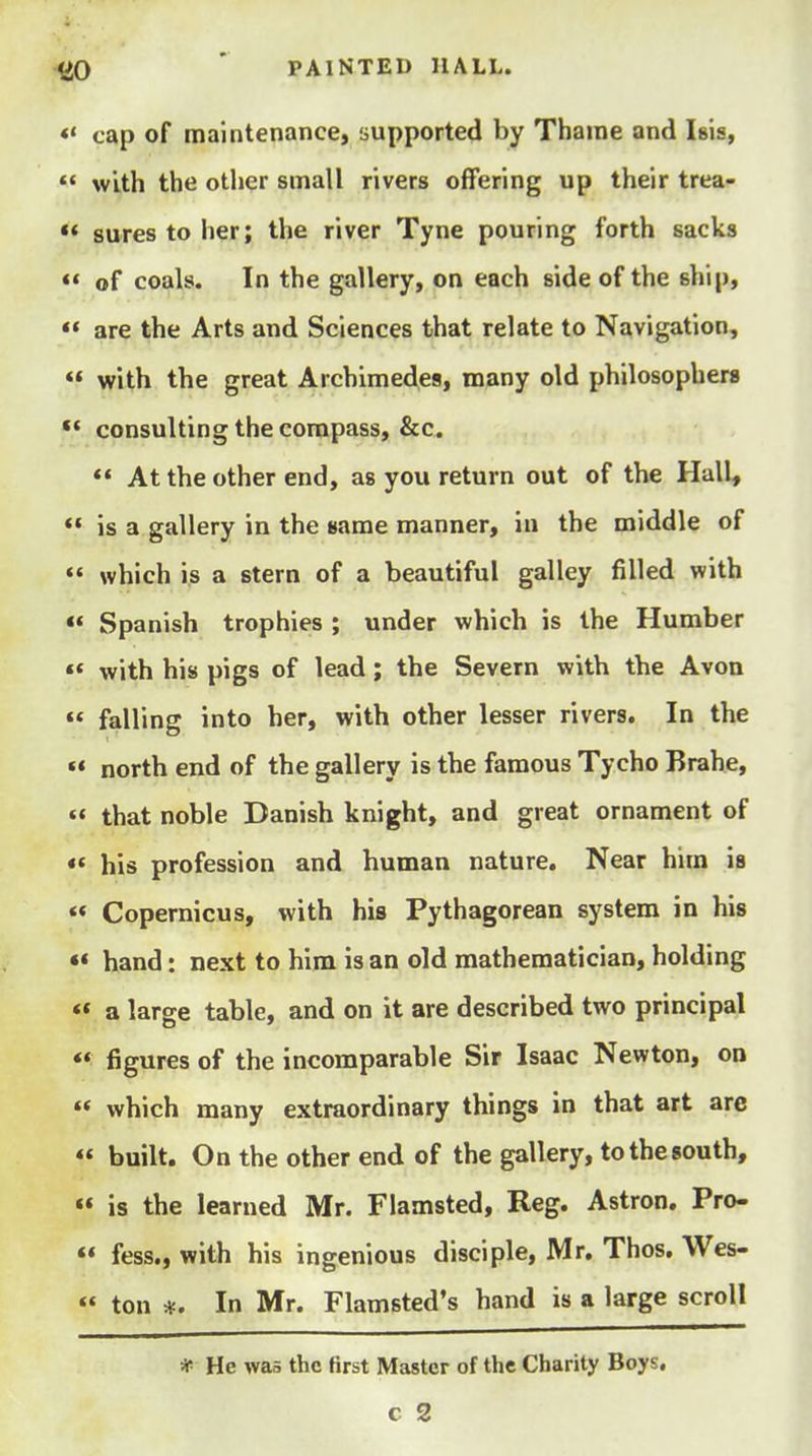 *' cap of maintenance, supported by Thame and Isis,  with the other small rivers offering up their trea- ** sures to her; the river Tyne pouring forth sacks « of coals. In the gallery, on each side of the ship,  are the Arts and Sciences that relate to Navigation, « with the great Archimedes, many old philosophers ** consulting the compass, &c.  At the other end, as you return out of the Hall, *• is a gallery in the same manner, in the middle of  which is a stern of a beautiful galley filled with «« Spanish trophies ; under which is the Humber «« with his pigs of lead; the Severn with the Avon  falling into her, with other lesser rivers. In the  north end of the gallery is the famous Tycho Brahe,  that noble Danish knight, and great ornament of «' his profession and human nature. Near him is *« Copernicus, with his Pythagorean system in his «« hand: next to him is an old mathematician, holding «* a large table, and on it are described two principal *' figures of the incomparable Sir Isaac Newton, on « which many extraordinary things in that art are « built. On the other end of the gallery, tothesouth, « is the learned Mr. Flamsted, Reg. Astron. Pro-  fess., with his ingenious disciple, Mr. Thos. Wes- « ton In Mr. Flamsted's hand is a large scroll * He was the first Master of the Charity Boys,