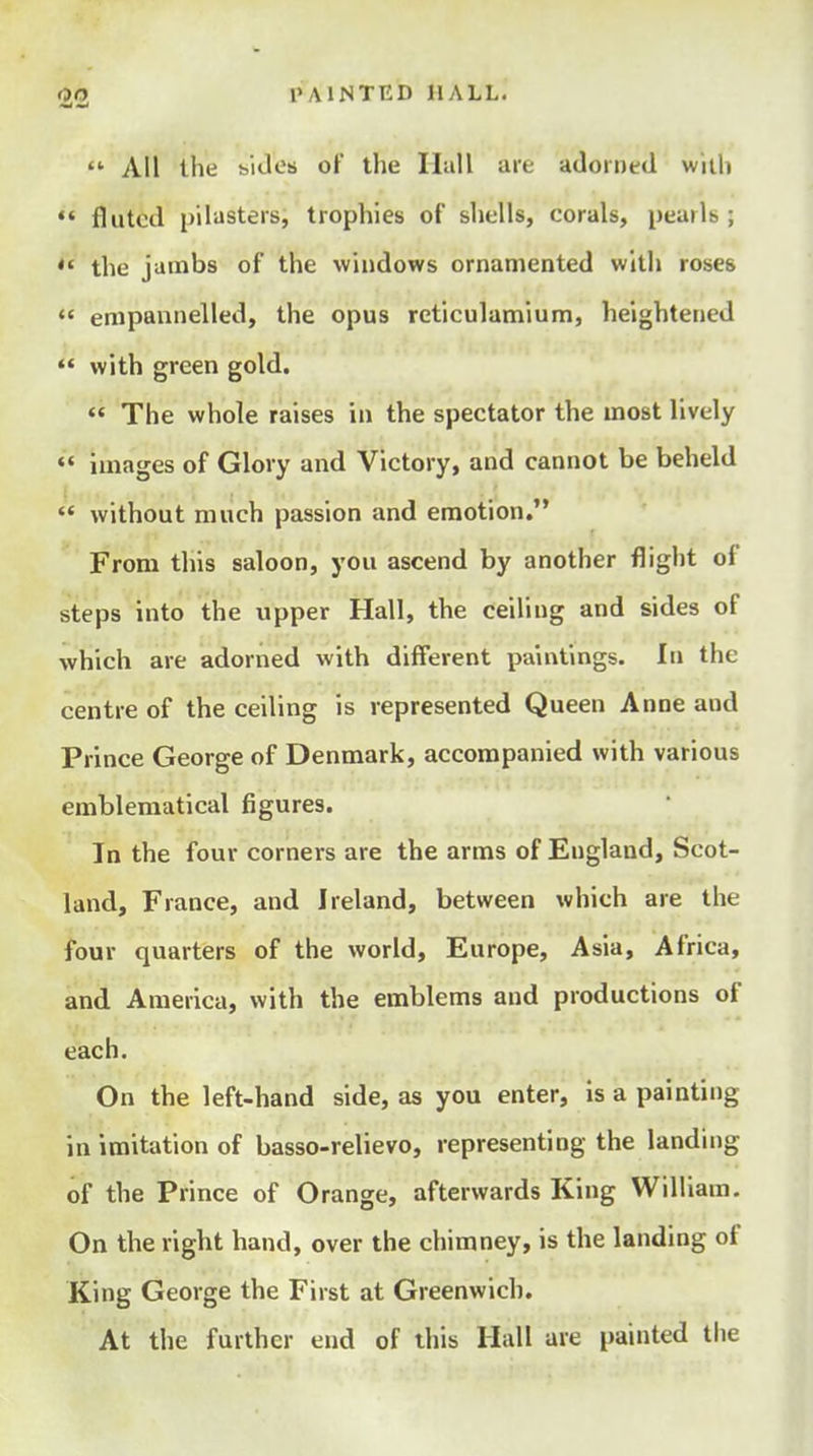  All llie hiJes of the Hall me adorned wltli fluted pilasters, trophies of shells, corals, pearls ; the jambs of the windows ornamented wltli roses  enipannelled, the opus reticulamium, heightened *' with green gold.  The whole raises in the spectator the most lively *' Images of Glory and Victory, and cannot be beheld  without much passion and emotion. From this saloon, you ascend by another flight of steps into the upper Hall, the ceiling and sides of which are adorned with different paintings. In the centre of the ceiling is represented Queen Anne and Prince George of Denmark, accompanied with various emblematical figures. In the four corners are the arms of England, Scot- land, France, and Ireland, between which are the four quarters of the world, Europe, Asia, Africa, and America, with the emblems and productions of each. On the left-hand side, as you enter, is a painting in imitation of basso-relievo, representing the landing of the Prince of Orange, afterwards King William. On the right hand, over the chimney, is the landing of King George the First at Greenwich. At the further end of this Hall are painted the