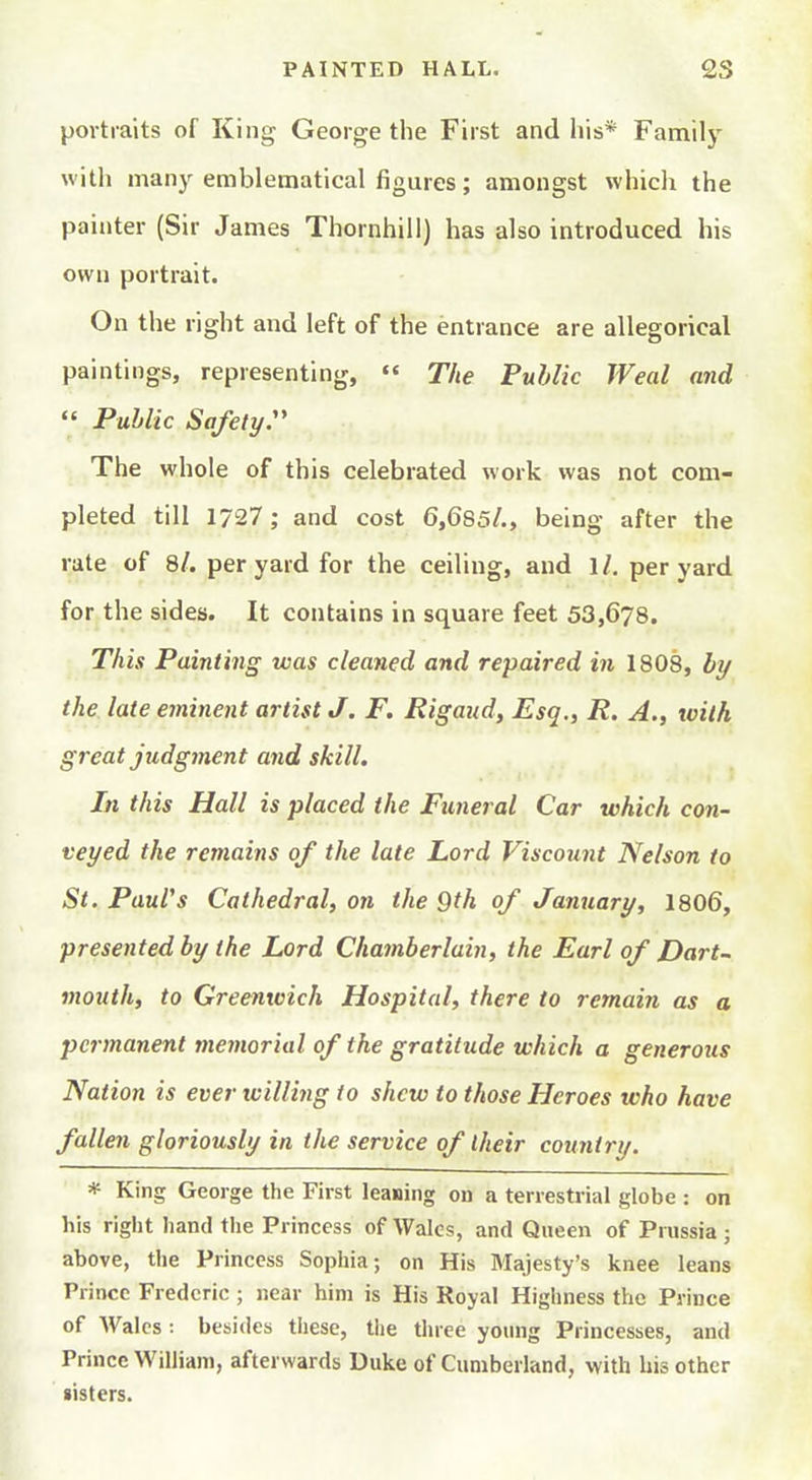 portraits of King George the First and his* Family witli many emblematical figures; amongst which the painter (Sir James Thornhill) has also introduced his own portrait. On the right and left of the entrance are allegorical paintings, representing, '« The Public Weal and  PuMic Safety:' The whole of this celebrated work was not com- pleted till 1727; and cost 6,685/., being after the rate of 8/. per yard for the ceiling, and 1/. per yard for the sides. It contains in square feet 53,678. This Painting was cleaned and repaired in 1808, by the late eminent artist J. F. Rigand, Esq,, R. A., with great judgment and skill. In this Hall is placed the Funeral Car which con- veyed the remains of the late Lord Viscount Nelson to St. Paul's Cathedral, on the 9th of January, 1806, presented by the Lord Chamberlain, the Earl of Dart- mouth, to Greenwich Hospital, there to remaiji as a permanent memorial of the gratitude which a generous Nation is ever willing to shew to those Heroes who have fallen gloriously in the service of Iheir country. * King George the First leasing on a terrestrial globe : on his right hand the Princess of Wales, and Queen of Prussia; above, the Princess Sophia; on His Majesty's knee leans Prince Frederic ; near him is His Royal Highness the Prince of Wales : besides these, the three young Princesses, and Prince William, afterwards Duke of Cumberland, with bis other sisters.