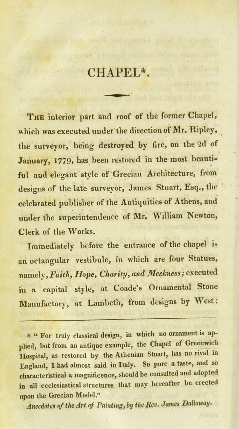 CHAPEL* The interior part and roof of the former Chapel, which was executed under the direction of Mr. Ripley, the surveyor, being destroyed by fire, on the Sd of January, 1779, has been restored in the most beauti- ful and ielegant style of Grecian Architecture, from designs of the late surveyor, James Stuart, Esq., the celebrated publisher of the Antiquities of Athens, and under the superintendence of Mr. William Newton, Clerk of the Works. Immediately before the entrance of the chapel is an octangular vestibule, in which are four Statues, namely, JPaifA, Hope, Charity, and Meekness; executed in a capital style, at Coade's Ornamental Stone Manufactory, at Lambeth, from designs by West: *  For truly classical design, in which no ornament is ap- plied, but from an antique example, the Chapel of Greenwich Hospital, as restored by the Athenian Stuart, has no rival in England, I had almost said in Italy. So pure a taste, and so characteristical a magnificence, should be consulted and adopted in all ecclesiastical structures that may hereafter be erected npon the Grecian Model. AnecMes of the Art of Painli»g,bytlteRev. James Dallaway.