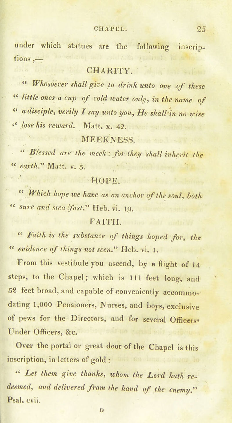 under which statues arc the following inscrip^ tions,— CHARITY.  Whosoever shall give to drink unto one of these  little ones a cup of cold water only, in the name of a disciple, verily I smj unto you. He shall in no irise <' lose his reivard. Matt. x. 42. MEEKNESS.  Blessed are the meek : for (hey shall inherit the ** earth Matt. v. 5. HOPE.  Which hope we have as an anchor of the soul, both ** sure and steadfast. Heb. vi, 19. FAITH. *' Faith is the substance of things hoped for, the  evidence of things not seen. Heb. vi. 1. From this vestibule you ascend, by a flight of 14 steps, to the Chapel; which is 111 feet long, and 52 feet broad, and capable of conveniently accommo- dating 1,000 Pensioners, Nurses, and boys, exclusive of pews for the Directors, and for several Officers' Under Officers, &c. Over the portal or great door of the Chapel is this inscription, in letters of gold :  Let them give thanks, whom the Lord hath re- deemed, and delivered from the hand of the enemy, Psal. cvii. D