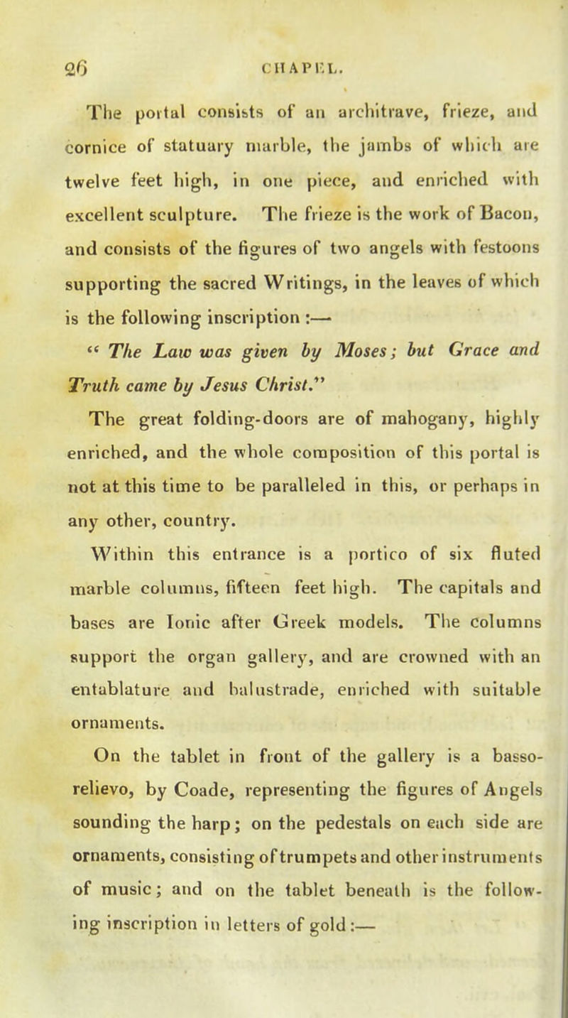 Qf) CHAPr.L. The poital consists of an aicliitrave, frieze, and cornice of statuary nuirble, tlie jumbs of which are twelve feet high, in one piece, and enriched with excellent sculpture. The frieze is the work of Bacon, and consists of the figures of two angels with festoons supporting the sacred Writings, in the leaves of which is the following inscription :— The Law was given by Moses; but Grace and Truth came by Jesus Christ.*' The great folding-doors are of mahogany, highly enriched, and the whole composition of this portal is not at this time to be paralleled in this, or perhaps in any other, country. Within this entrance is a portico of six fluted naarble columns, fifteen feet high. The capitals and bases are Ionic after Greek models. The columns support the organ gallery, and are crowned with an entablature and balustrade, enriched with suitable ornaments. On the tablet in front of the gallery is a basso- relievo, by Coade, representing the figures of Angels sounding the harp; on the pedestals on each side are ornaments, consisting of trumpets and other instruments of music; and on the tablet beneath is the follow- ing inscription in letters of gold:—
