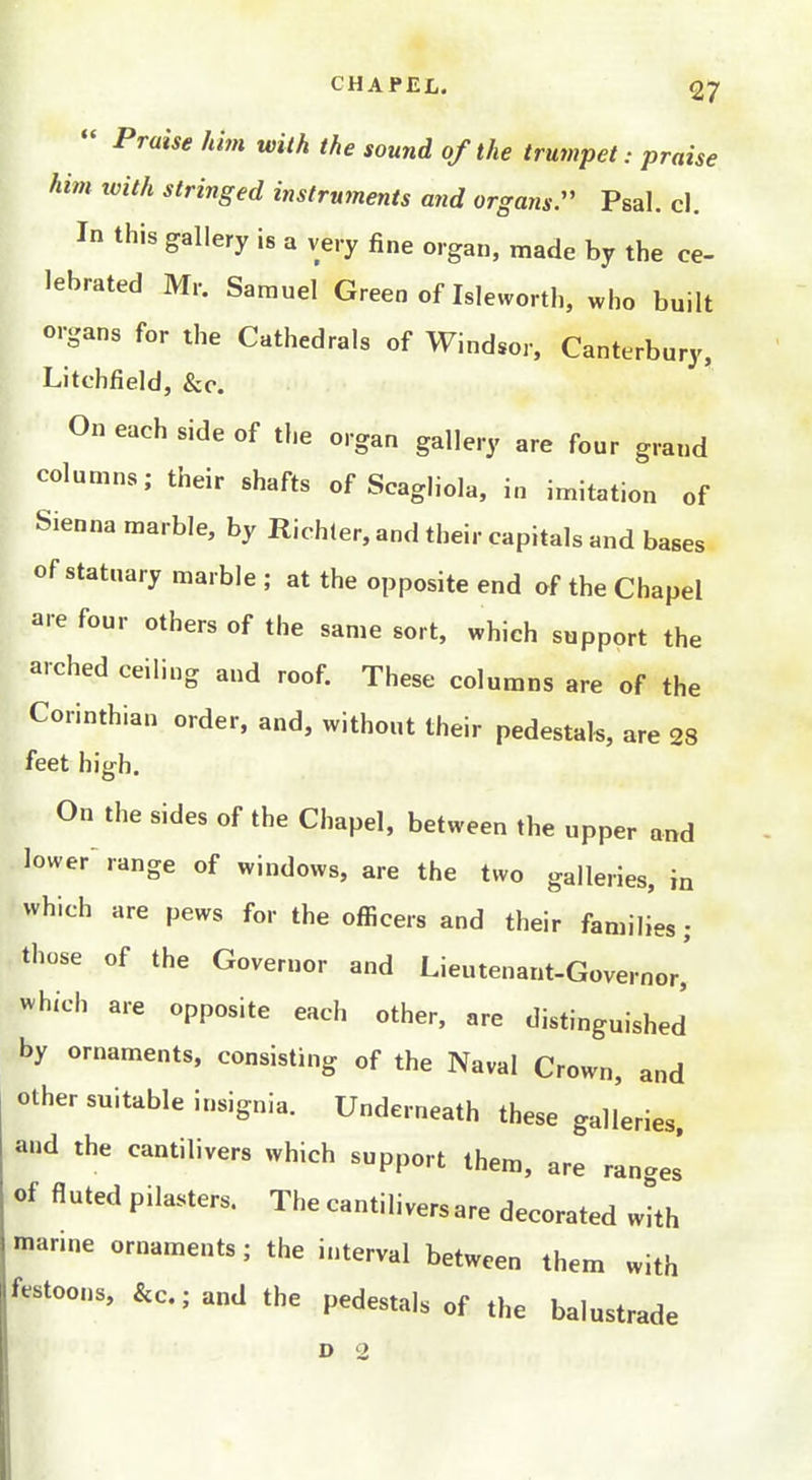  Praise him with the sound of the trumpet: praise him with stringed instruments and organs. Psal. cl. In this gallery is a very fine organ, made by the ce- lebrated Mr. Samuel Green of Isleworth, who built organs for the Cathedrals of Windsor, Canterbury, Litchfield, &c. On each side of the organ gallery are four grand columns; their shafts of Scagliola. in imitation of Sienna marble, by Richler, and their capitals and bases of statuary marble ; at the opposite end of the Chapel are four others of the same sort, which support the arched ceiling and roof. These columns are of the Corinthian order, and, without their pedestals, are 28 feet high. On the sides of the Chapel, between the upper and lower range of windows, are the two galleries, in which are pews for the officers and their families; those of the Governor and Lieutenant-Governor,' which are opposite each other, are distinguished by ornaments, consisting of the Naval Crown, and other suitable insignia. Underneath these galleries, and the cantilivers which support them, are ranges of fluted pilasters. The cantilivers are decorated whh marine ornaments; the interval between them with festoons, &c.; and the pedestals of the balustrade D 2