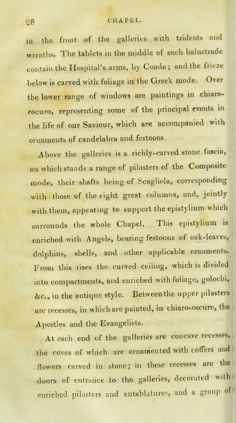 in the front of the galleiits with tridents and wreaths. The tablets in the middle of each balustrade contain the Hospital's arms, by Coade ; and the frieze below is carved with foliage in the Greek mode. Over the lower range of windows are paintings in chiaro- oscuro, representing some of the principal events m the life of our Saviour, which are accompanied with ornaments of candelabra and festoons. Above the galleries is a richly-carved stone fa»ciu, on which stands a range of pilasters of the Composite mode, their shafts being of Scagliola, corresponding with those of the eight great columns, and, jointly with them, appearing to support the epistylium which surrounds the whole Chapel. This epistylium is enriched with Angels, bearing festoons of oak-leaves, dolphins, shells, and other applicable ornaments. From this rises the curved ceiling, which is divided into compartments, and enriched with foliage, golochi, &c., in the antique style. Between the upper pilasters are recesses, in which are painted, in chiaro-oscuro, the Apostles and the Evangelists. At each end of the galleries are concave recesses,. the coves of which are ornamented with coffers and 1 flowers carved in stone; in these recesses are the; doors of entrance to the galleries, decorated with enriched pilasters and entablature^, and a group off