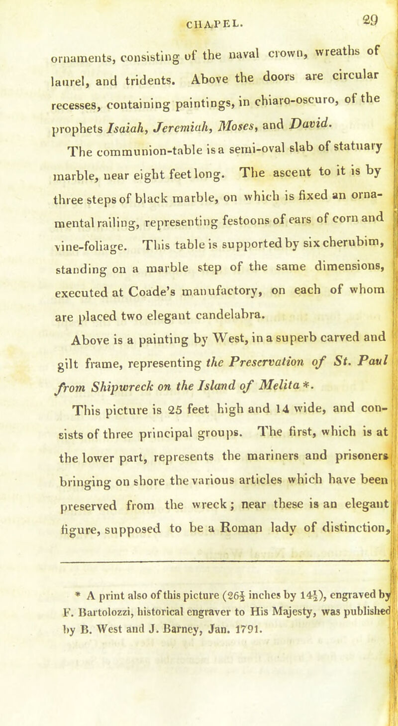 ornaments, consisting of the naval crown, wreaths of laurel, and tridents. Above the doors are circular recesses, containing paintings, in chiaro-oscuro, of the prophets Isaiah, Jeremiah, Moses, and David. The communion-table is a seini-oval slab of statuary marble, near eight feet long. The ascent to it is by three steps of black marble, on which is fixed an orna- mental railing, representing festoons of ears of corn and vine-foliage. This table is supported by six cherubim, standing on a marble step of the same dimensions, executed at Coade's manufactory, on each of whom are placed two elegant candelabra. Above is a painting by West, in a superb carved and gilt frame, representing the Preservation of St. Paul from Shipwreck on the Island of Melita *. This picture is 25 feet high and 14 wide, and con- sists of three principal groups. The first, which is at the lower part, represents the mariners and prisoners bringing on shore the various articles which have been preserved from the wreck; near these is an elegant figure, supposed to be a Roman lady of distinction. * A print also of this picture (26i inches by 14|), engraved by F. Bartolozzi, historical engraver to His Majesty, was published by B. West and J. Barney, Jan. 1791.