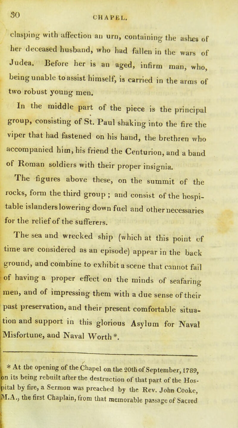 CHAPEL. clasping with uftection an urn, containing the ashes of her deceased husband, who had fallen in the wars of Judea. Before her is an aged, infirm man, who, being unable to assist himself, is carried in the arms of two robust young men. In the middle part of the piece is the principal group, consisting of St. Paul shaking into the fire the viper that had fastened on his hand, the brethren who accompanied him, his friend the Centurion, and a band of Roman soldiers with their proper insignia. The figures above these, on the summit of the rocks, form the third group ; and consist of the hospi- table islanders lowering down fuel and other necessaries for the relief of the sufferers. The sea and wrecked ship {which at this point cf time are considered as an episode) appear in the back ground, and combine to exhibit a scene that cannot fail of having a proper eff^ect on the minds of seafaring men, and of impressing them with a due sense of their past preservation, and their present comfortable situa- tion and support in this glorious Asylum for Naval Misfortune, and Naval Worth *. * At the opening of the Chapel on the 20th of September, 1789, on its being rebuilt after the destruction of that part of the Hos- pital by fire, a Sermon was preached bj the Rev. John Cooke, pi.A., the first Chaplain, from that memorable passage of Sacied 'i \