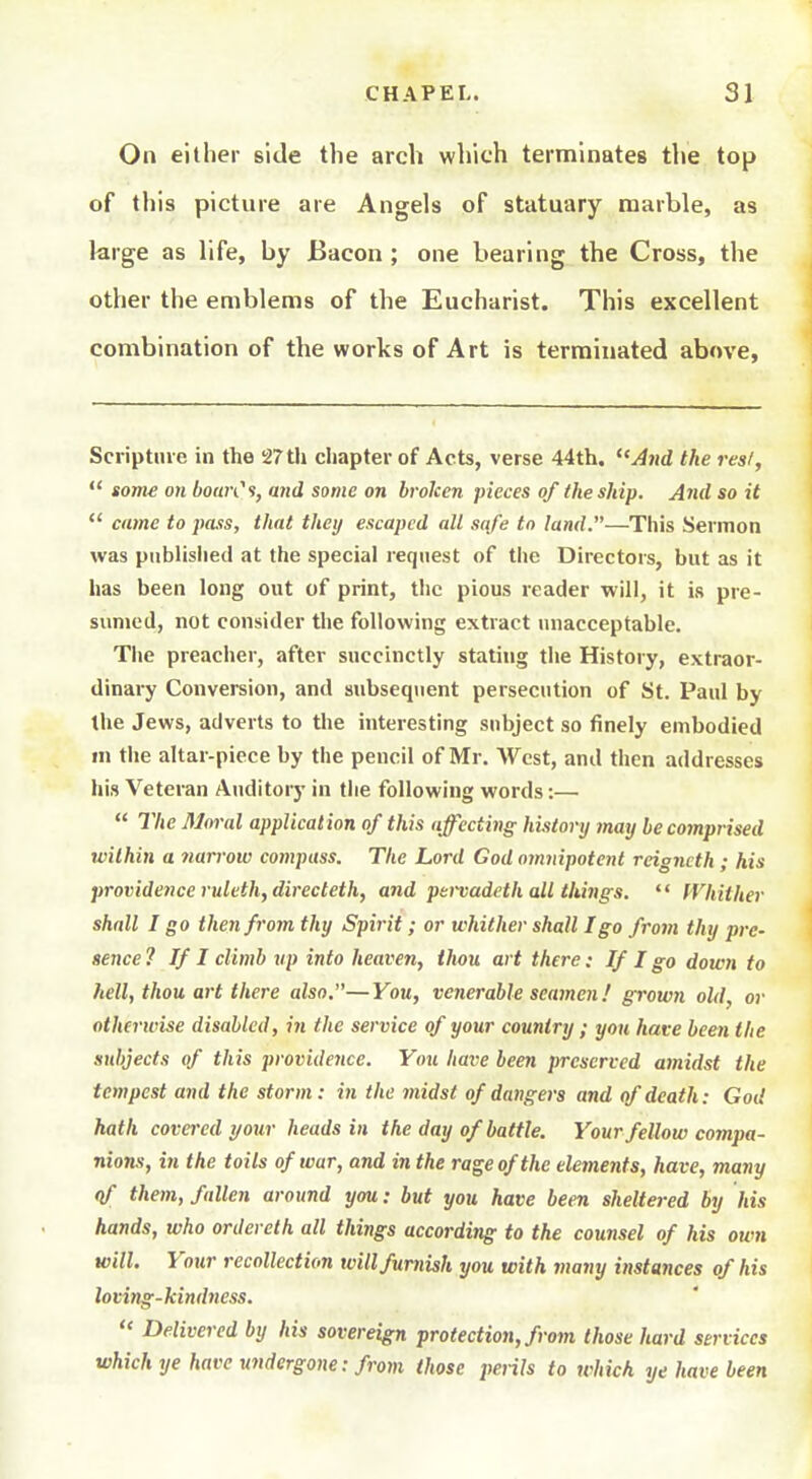 On either side the arch which terminates the top of this picture are Angels of statuary marble, as large as life, by Bacon ; one bearing the Cross, the other the emblems of the Eucharist. This excellent combination of the works of Art is terminated above, Scriptin e in the 27 th chapter of Acts, verse 44th. And the res/, some on bowCs, and some on broken pieces of the ship. Arid so it *' came to pass, that theij escaped all safe to land.—This Sermon was published at the special request of the Directors, but as it has been long out of print, the pious reader will, it is pre- sumed, not consider the following extract nnacceptable. The preacher, after succinctly stating the History, extraor- dinary Conversion, and subsequent persecution of St. Paul by the Jews, adverts to tlie interesting subject so finely embodied in the altar-piece by the pencil of Mr. West, and then addresses his Veteran Auditor)* in the following words:— The Moral application of this affecting history may he comprised within a nan-ow compass. The Lord God omnipotent reigncth ; his providence ruleth, directeth, and peitadeth all things. '' Whither shall I go then from thy Spirit; or whither shall I go from thy pre- sence 1 If I climb up into heaven, thou art there: If I go down to hell, thou art there also.—You, venerable seamen.' growti old, or otherwise disabled, iji the service of your country ; you have been the subjects of this providence. You have been preserved amidst the tempest and the storm: in the midst of dangers and of death: God hath covered t/our heads in the day of battle. Your fellow compa- nions, in the toils of war, and in the rage of the elements, have, many qf them, fallen around you: but you have been sheltered by his hands, who ordereth all things according to the counsel of his own will. Your recollection will furnish you with many instances of his loving-kindness. Delivered by his sovereign protection, from those hard services which ye have undergone: from those perils to which ye have been