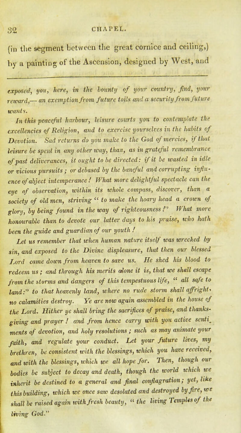 (ill tlie segment between tlie great cornice and ceiling,) V)y a painting of the Ascension, designed by West, and exposed, you, here, in the bounty of your country, find, your reward,— an exemption from future toih and a security from future want$. In this peaceful harbour, leisure courts you to contemplate the excellencies of Religion, and to exercise yourselves in the habits of Devotion. Sad returns do you make to the God of mercies, if that leisure be spent in any other way, than, as in grateful remembrance of past deliverances, it ought to be directed: if it be wasted in idle or vicious pursuits; or debased by the baneful and corrupting influ- ence of abject intemperance ! What more delightful spectacle can the eye of observation, within its whole compass, discover, than a society of old men, striving  to make the hoary head a crown of glory, by being found in the way of righteousness ! What more honourable than to devote our latter days to his praise, who hath been the guide and guardian of our youth ! Let us remember that when human nature itself was wreched by sin, and exposed to the Divine displeasure, that then our blessed Lord came down from heaven to save us. He shed his blood to redeem us; and through his merits alone it is, that we shall escape from the storms and dangers of this tempestuous life,  all safe to land: to that heavenly land, where no rude storm shall affright, no calamities destroy. Ye are now again assembled in the house of the Lord. Hither ye shall bring the sacrifices of praise, and thanks- giving and prayer ! and from hence carry with you active senti, ments of devotion, and holy resolutions; such as may animate your faith, and regulate your conduct. Let your future lives, my brethren, be consistent with the blessings, which you have received, and with the blessings, which we all hope for. Then, though our bodies be subject to decay and death, though the world which we inherit be destined to a getieral and final conflagration; yet, like this building, which we once saw desolated and destroyed by fire, we shall be raised again with fresh beauty,  the living TempUsof the living God.
