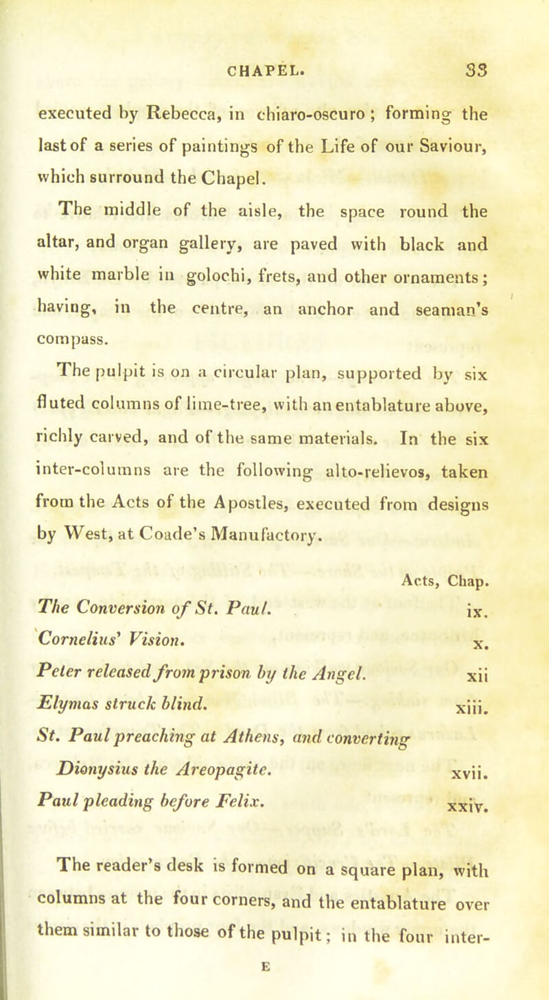 executed by Rebecca, in chiaro-oscuro; forming the last of a series of paintings of the Life of our Saviour, which surround the Chapel. The middle of the aisle, the space round the altar, and organ gallery, are paved with black and white marble in golochi, frets, and other ornaments; having, in the centre, an anchor and seaman's compass. The pulpit is on a circular plan, supported by six fluted columns of lime-tree, with an entablature above, richly carved, and of the same materials. In the six inter-columns are the following alto-relievos, taken from the Acts of the Apostles, executed from designs by West, at Coade's Manufactory. Acts, Chap. The Conversion of St. Paul. ix. Cornelius' Vision. x. Peter released from prison by the Angel. xii Elymas struck blind. xiii. St. Paul preaching at Athens, and converting Dionysius the Areopagite. xvii. Paul pleading before Felix. xxiv. The reader's desk is formed on a square plan, with columns at the four corners, and the entablature over them similar to those of the pulpit; in the four inter- E