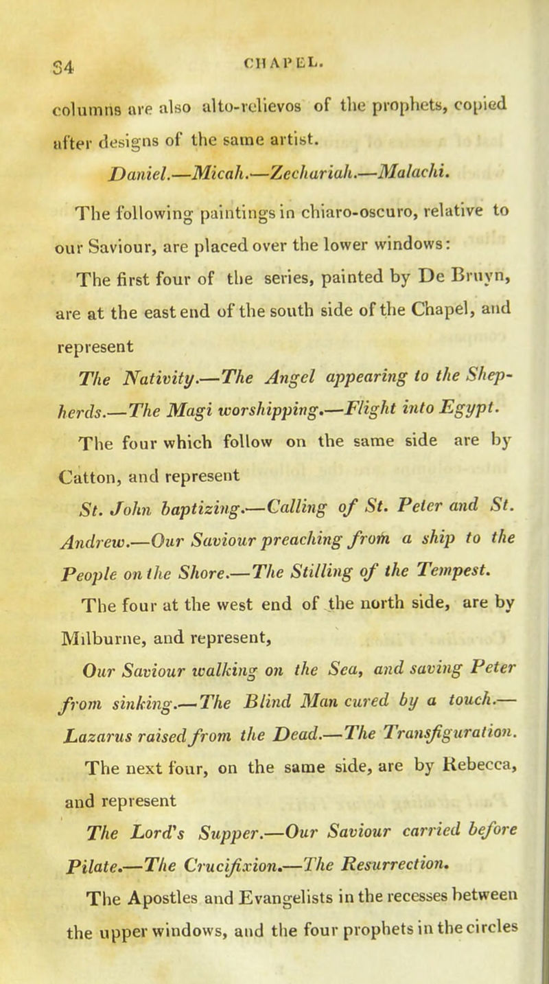 columns are also alto-relievos of tlie prophets, copied after designs of the same artist. Daniel.—Micah.—Zechariah.—Malachi. The following paintings in chiaro-oscuro, relative to our Saviour, are placed over the lower windows: The first four of the series, painted by De Bruyn, are at the east end of the south side of the Chapel, and represent The Nativity.—The Angel appearing to the Shep- herds.—The Magi worshipping.—Flight into Egypt. The four which follow on the same side are by Catton, and represent St. John baptizing.—Calling of St. Peter and St. Andrew.—Our Saviour preaching froth a ship to the People on the Shore.—The Stilling of the Tempest. The four at the west end of the north side, are by Milburne, and represent. Our Saviour walking on the Sea, and saving Peter from sinking.— The Blind Man cured by a touch.— Lazarus raised from the Dead.—The Transfiguration. The next four, on the same side, are by Kebecca, and represent The Lord's Supper.—Our Saviour carried before Pilate.—The Crucifixion.—The Resurrection. The Apostles and Evangelists in the recesses between the upper windows, and the four prophets in the circles