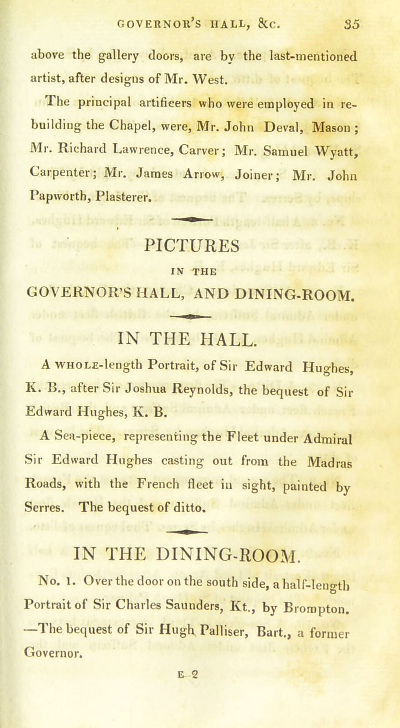 above the gallery doors, are by the last-mentioned artist, after designs of Mr. West. The principal artificers who were employed in re- building the Chapel, were, Mr. John Deval, Mason ; Mr. Richard Lawrence, Carver; Mr. Samuel Wyatt, Carpenter; Mr. James Arrow, Joiner; Mr. John Papvvorth, Plasterer. PICTURES IN THE GOVERNOR'S HALL, AND DINING-ROOM. IN THE HALL. A WHOLE-length Portrait, of Sir Edward Hughes, K. B., after Sir Joshua Reynolds, the bequest of Sir Edward Hughes, K. B. A Sea-piece, representing the Fleet under Admiral Sir Edward Hughes casting out from the Madras Roads, with the French fleet in sight, painted by Serres. The bequest of ditto. IN THE DINING-ROOM. No. 1. Over the door on the south side, a half-length Portrait of Sir Charles Saunders, Kt., by Brompton. —The bequest of Sir Hugh Palliser, Bart,, a former Governor. 2