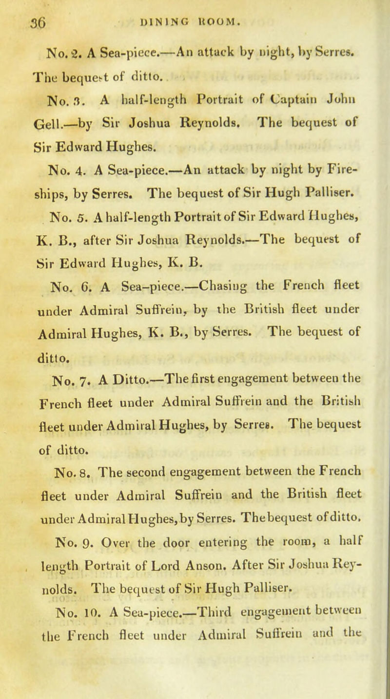No, 2. A Sea-piece.—An attack by night, by Serres. Tiie beque^t of ditto, No. .1. A half-length Portrait of Captain John Qell.—by Sir Joshua Reynolds. The bequest of Sir Edward Hughes. No. 4. A Sea-piece.—An attack by night by Fire- ships, by Serres. The bequest of Sir Hugh Palliser. No. 5. Ahalf-lengthPortraitofSir Edward Hughes, K. B., after Sir Joshua Reynolds.—The bequest of Sir Edward Hughes, K. B. No, G. A Sea-piece.—Chasing the French fleet under Admiral Suifrein, by the British fleet under Admiral Hughes, K. B., by Serres. The bequest of ditto. No. 7. A Ditto.—The first engagement between the French fleet under Admiral Sufl*rein and the British fleet under Admiral Hughes, by Serres. The bequest of ditto. No. 8. The second engagement between the French fleet under Admiral Suffrein and the British fleet under Admiral Hughes,by Serres. The bequest of ditto. No. 9. Over the door entering the room, a half length Portrait of Lord Anson. After Sir Joshua Rey- nolds. The bequest of Sir Hugh Palliser. No. 10. A Sea-piece.—Third engagement between the French fleet under Admiral Suifrein and the