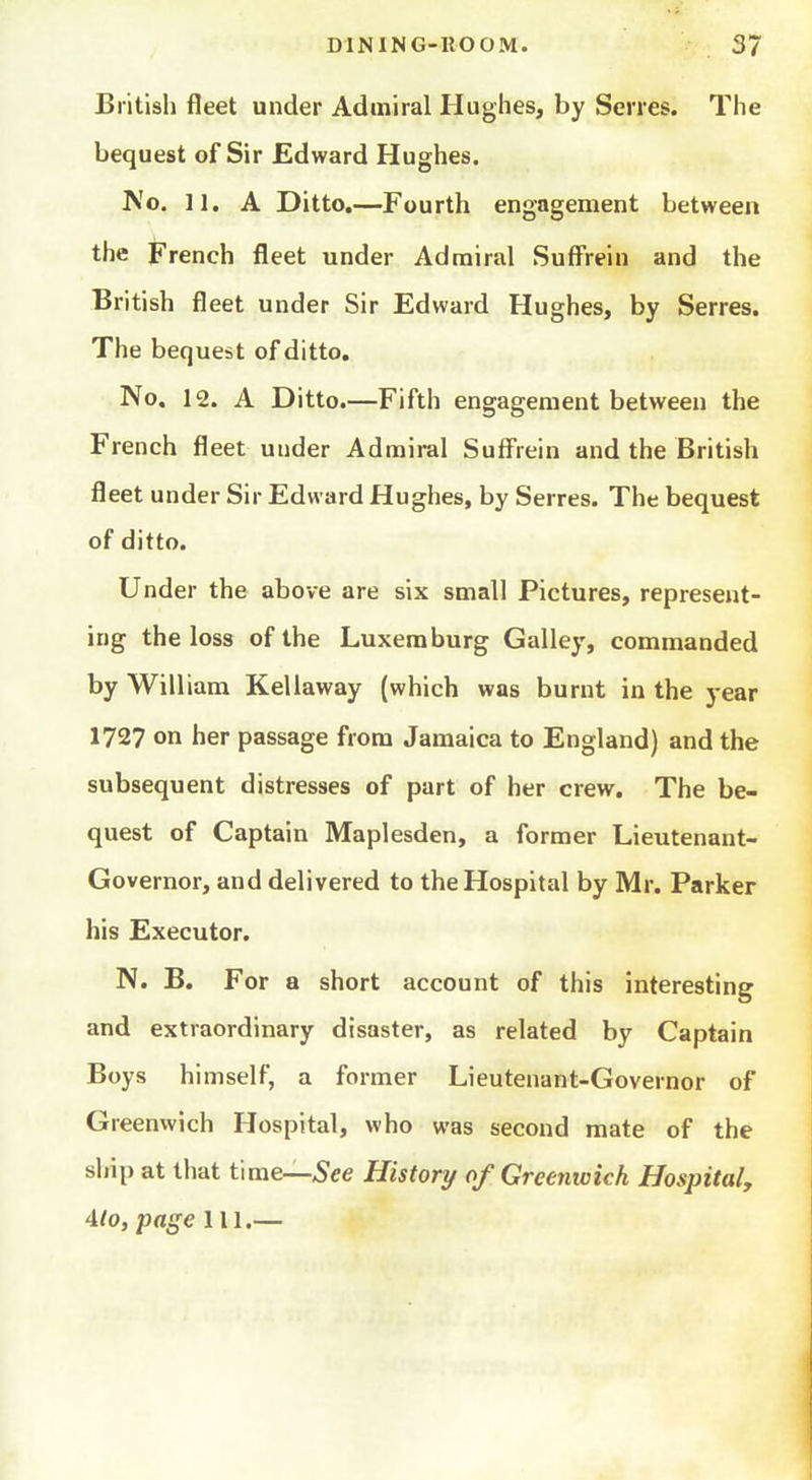 British fleet under Admiral Hughes, by Serres. The bequest of Sir Edward Hughes. No. 11. A Ditto.—Fourth engagement between the French fleet under Admiral Suff'rein and the British fleet under Sir Edward Hughes, by Serres. The bequest of ditto. No. 12. A Ditto.—Fifth engagement between the French fleet under Admiral Suff'rein and the British fleet under Sir Edward Hughes, by Serres. The bequest of ditto. Under the above are six small Pictures, represent- ing the loss of the Luxemburg Galley, commanded by William Kellaway (which was burnt in the year 1727 on her passage from Jamaica to England) and the subsequent distresses of part of her crew. The be- quest of Captain Maplesden, a former Lieutenant- Governor, and delivered to the Hospital by Mr. Parker his Executor. N. B. For a short account of this interesting and extraordinary disaster, as related by Captain Boys himself, a former Lieutenant-Governor of Greenwich Hospital, who was second mate of the ship at that time—See History of Greenwich Hospital, 4to, page 111.—