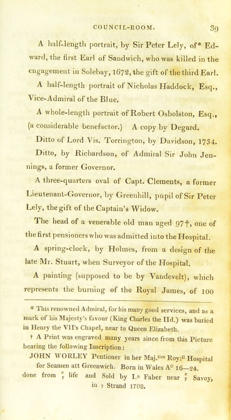 COUNCIL-ROOM. 3g A htilf-leiigtli portrait, by Sir Peter Lely, of* Ed- ward, the first Earl of Sandwich, who was killed in the engagement in Solebay, l672,the gift of the third Earl. A half-length portrait of Nicholas Haddock, Esq., Vice-Admiral of the Blue. A whole-length portrait of Robert Osbolston, Esq., (a considerable benefactor.) A copy by Degard. Ditto of Lord Vis. Torrington, by Davidson, 1734. Ditto, by Richardson, of Admiral Sir John Jen- nings, a former Governor. A three-quarters oval of Capt. Clements, a former Lieutenant-Governor, by Greenhill, pupil of Sir Peter Lely, the gift of the Captain's Widow. The head of a venerable old man aged 97f, one of the first pensioners who was admitted into the Hospital. A spring-clock, by Holmes, from a design of the late Mr. Stuart, when Surveyor of the Hospital. A painting (supposed to be by Vandevelt), which represents the burning of the Royal James, of J00 * This renowned Admiral, for his many good services, and as a mark of his Majesty's favour (King Charles the Ild.) was buried in Henry the VII's Chapel, near to Queen Elizabeth. t A Print was engraved many years since from this Picture bearing the following Inscription: JOHN WORLEY Pentioner in her Maj.««8 Roy: Hospital for Seamen att Greenwich. Born in Wales A° 16—24, done from life and Sold by I.n Paber near y Savoy, in y Strand 1708.