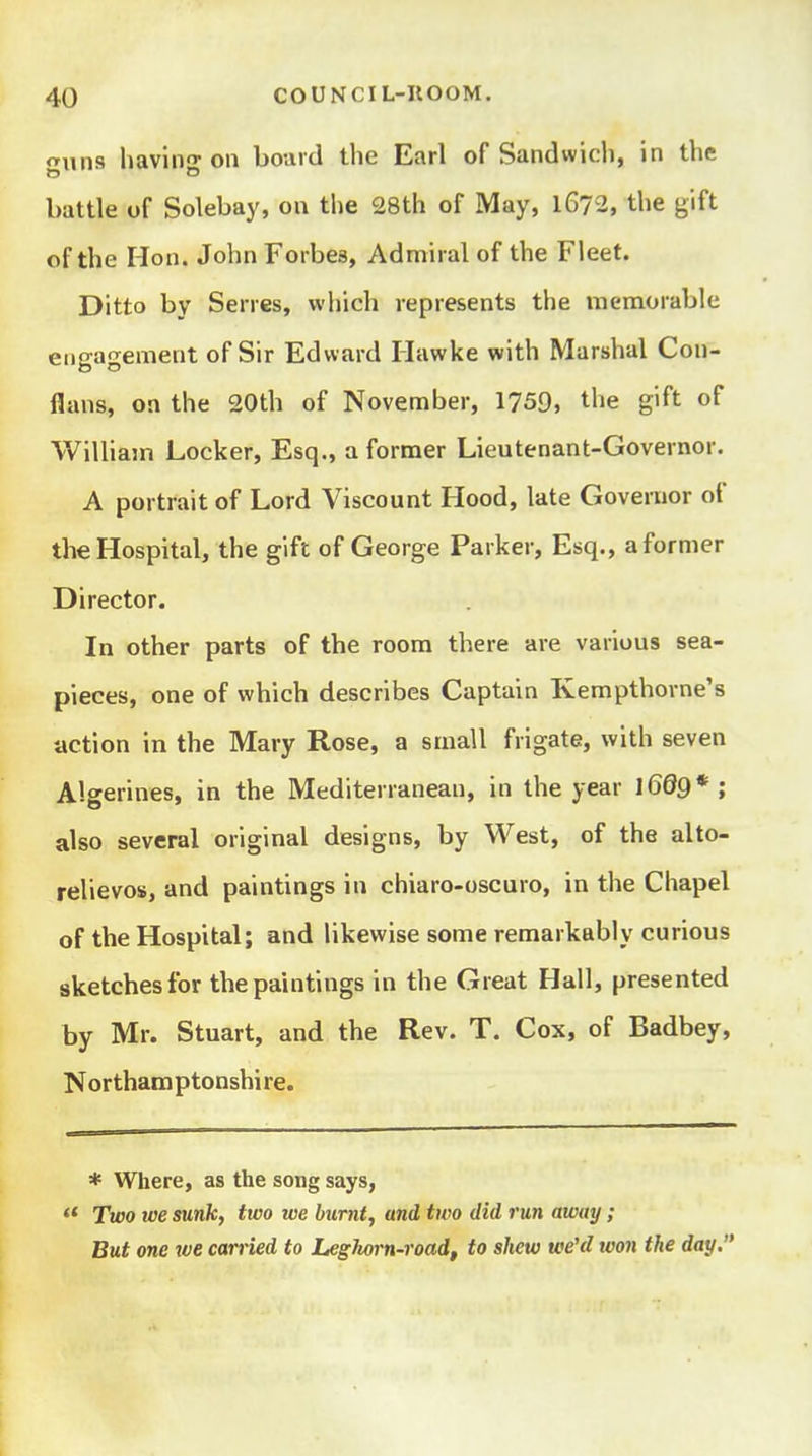 <Tuns liaviiio- on board the Earl of Sandwich, in the battle of Solebay, on the 28th of May, 1672, the gift of the Hon. John Forbes, Admiral of the Fleet. Ditto by Serres, which represents the memorable engagement of Sir Edward Hawke with Marshal Con- flans, on the 20th of November, 1759, the gift of William Locker, Esq., a former Lieutenant-Governor. A portrait of Lord Viscount Hood, late Governor of the Hospital, the gift of George Parker, Esq., a former Director. In other parts of the room there are various sea- pieces, one of which describes Captain Kempthorne's action in the Mary Rose, a small frigate, with seven Algerines, in the Mediterranean, in the year l6d9* ; also several original designs, by West, of the alto- relievos, and paintings in chiaro-oscuro, in the Chapel of the Hospital; and likewise some remarkably curious sketches for the paintings in the Great Hall, presented by Mr. Stuart, and the Rev. T. Cox, of Badbey, Northamptonshire. * Where, as the song says, Two toe sunk, two we burnt, and two did run away ; But one tve carried to Leghorn-road, to shew we'd won the day.
