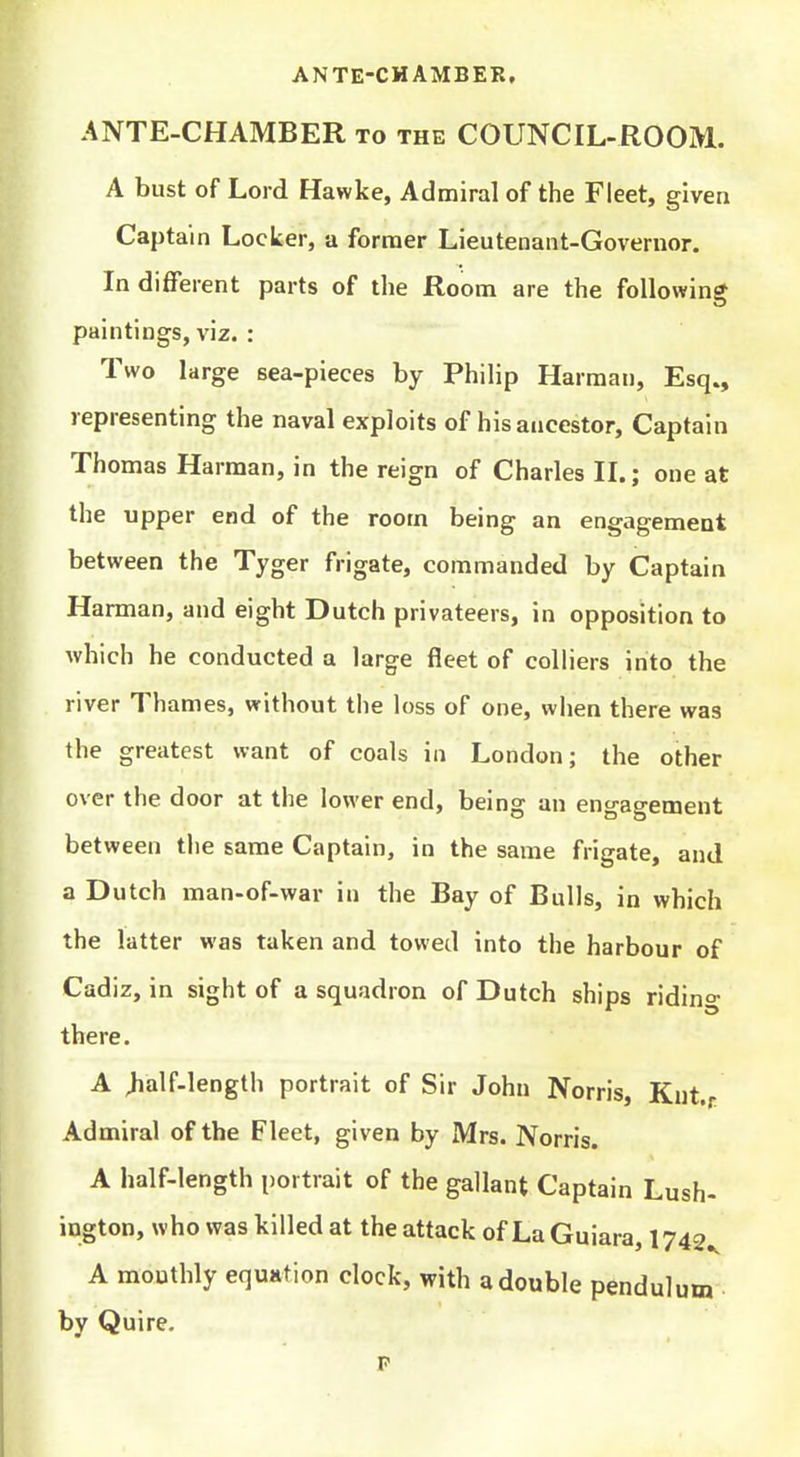 ANTE-CHAMBER, ANTE-CHAMBER to the COUNCIL-ROOM. A bust of Lord Hawke, Admiral of the Fleet, given Captain Locker, a former Lieutenant-Governor. Indifferent parts of the Room are the following paintings, viz. : Two large sea-pieces by Philip Harman, Esq., representing the naval exploits of his ancestor. Captain Thomas Harman, in the reign of Charles IL; one at the upper end of the room being an engagement between the Tyger frigate, commanded by Captain Harman, and eight Dutch privateers, in opposition to which he conducted a large fleet of colliers into the river Thames, without the loss of one, when there was the greatest want of coals in London; the other over the door at the lower end, being an engagement between the same Captain, in the same frigate, and a Dutch man-of-war in the Bay of Bulls, in which the latter was taken and towed into the harbour of Cadiz, in sight of a squadron of Dutch ships riding there. A >alf-length portrait of Sir John Norris, Knt.r Admiral of the Fleet, given by Mrs. Norris. A half-length portrait of the gallant Captain Lush- ington, who was killed at the attack of LaGuiara, 1742^ A monthly equstion clock, with a double pendulum by Quire. p