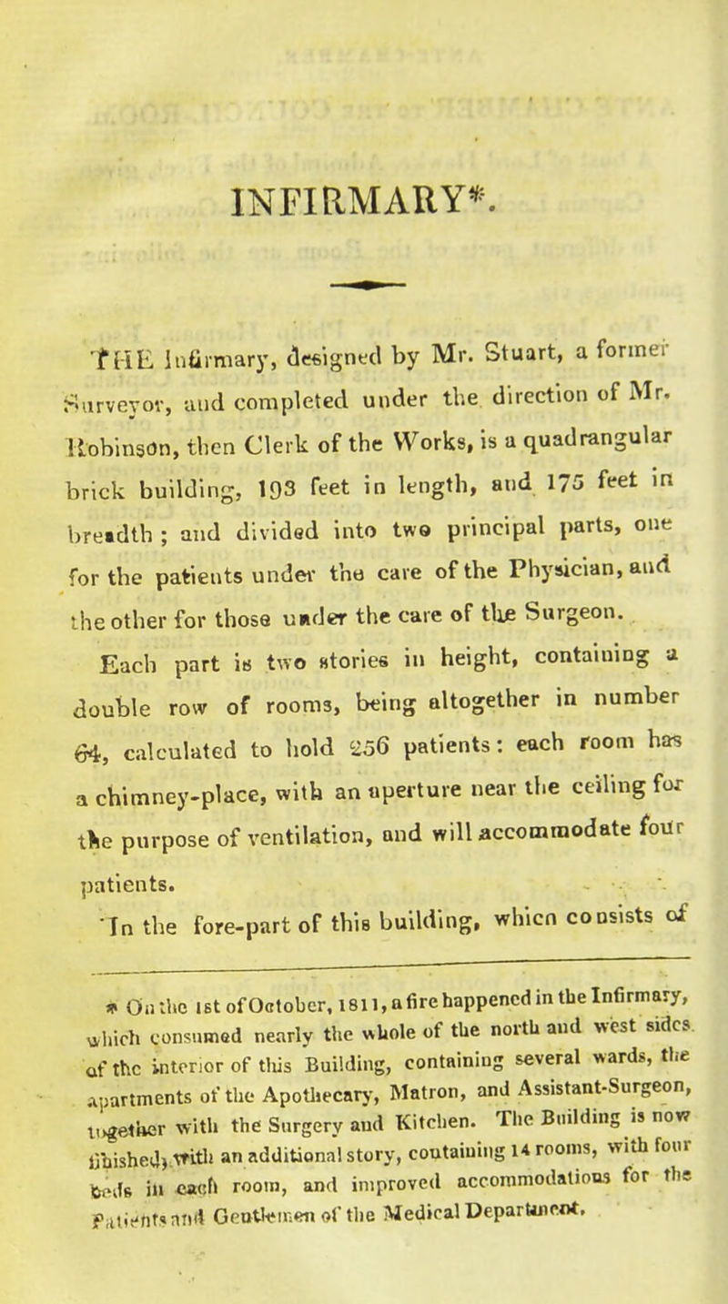 INFIRMARY*. tHE infii-mary, cleftignecl by Mr. Stuart, a former Siirveyov, and completed under the direction of Mr. llobinson, then Clerk of the Works, is a quadrangular brick building, 193 feet in length, and 175 feet in breadth ; and divided into two principal parts, one for the patients under the care of the Physician, and the other for those under the care of the Surgeon. Each part ia two stories in height, containing a double row of rooms, being altogether in number 64, calculated to hold 2o6 patients: each room has a chimney-place, with an aperture near the ceiling for tlie purpose of ventilation, and will accommodate four patients. In the fore-part of this building, whicn consists of * On:hc 1st of October. 1811, a fire happened in the Infirmary, ^,bich consumed nearly the «Uole of the north and west sides of the interior of tliis Building, containing several wards, the .voartments of the Apothecary-, Matron, and Assistant-Surgeon, l,>getUer with the Surgery and Kitchen. The B.iilding is now irpishea).mth an additional story, containing U rooms, with four t«ds in ca«f> a'* improved accommodatioas for the PiUif ftt? and Geotltjnien of tlie Medical DeparUnent.