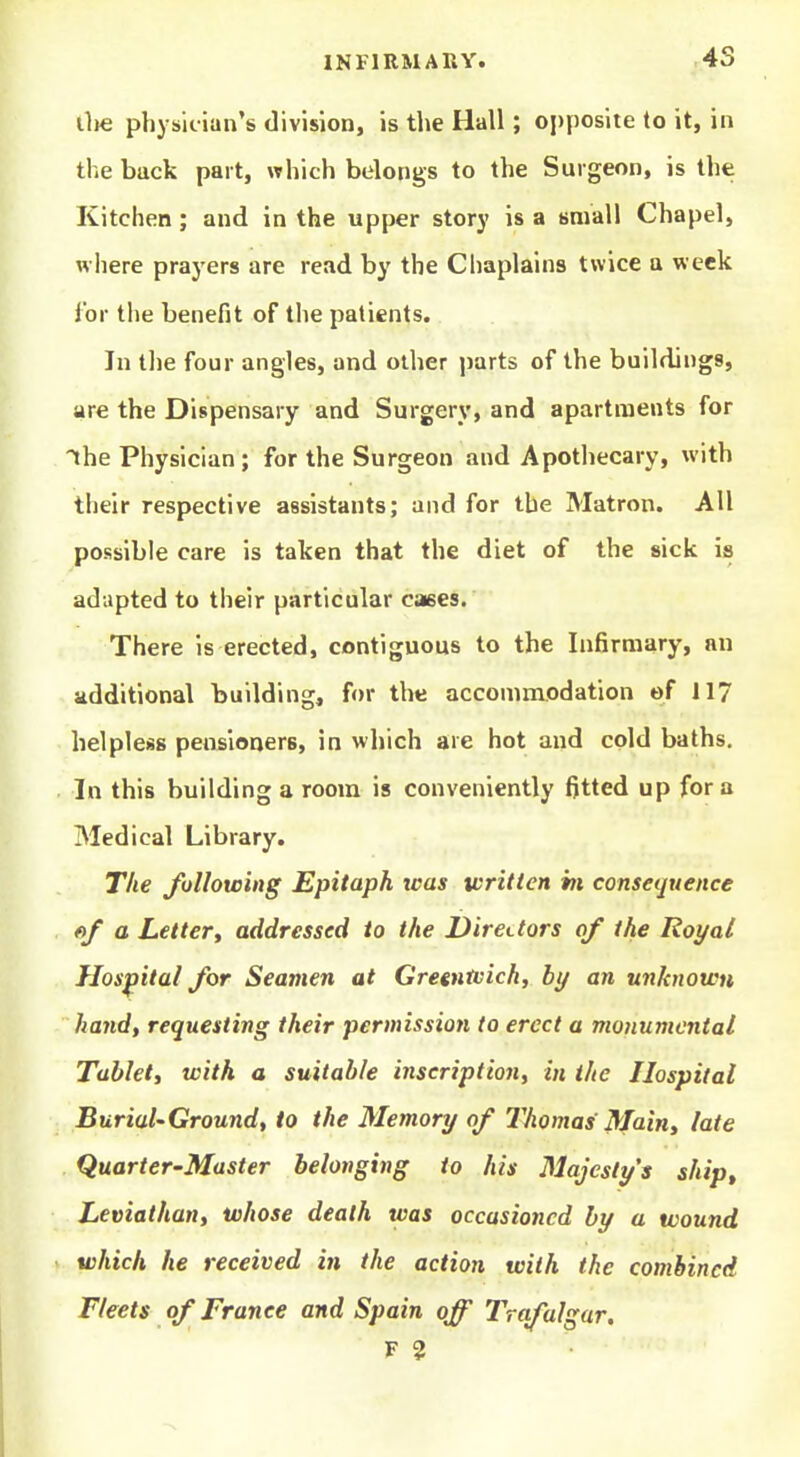 (lie physician's division, is the Hall; opposite to it, in the back part, which belongs to the Surgeon, is the Kitchen; and in the upper story is a small Chapel, where prayers are read by the Chaplains twice a week i'or tlie benefit of the patients. In tlie four angles, and other ])arts of the buildings, are the Dispensary and Surgery, and apartments for the Physician ; for the Surgeon and Apothecary, with their respective assistants; and for the Matron. All possible care is taken that the diet of the sick is adapted to their particular caees. There is erected, contiguous to the Infirmary, an additional building, for the accommodation of 117 helpless pensloaers, in which are hot and cold baths. In this building a room is conveniently fitted up for a Medical Library. The following Epitaph teas written hi consequence fif a Letter^ addressed to the Directors of the Royal Hospital for Seamen at Gregntvich, by an unknown hand, requesting their permission to erect a monumental Tableti with a suitable inscription, in the Hospital Burial'Ground, to the Memory of Thomas' Main, late Quarter-Master belonging to his Majesty's ship. Leviathan, whose death was occasioned by a wound which he received in the action with the combined Fleets of France and Spain off Trafalgar, F 2