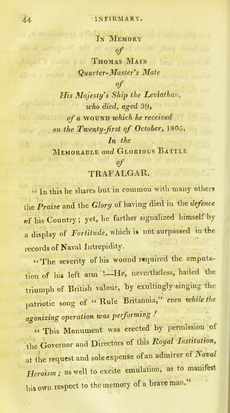 In Mkmory Of Thomas Matn Quarter-Master's Mate of His Majesty's Ship the Leviathan, who died, aged 39, of a vfovsD which he receiced on the Twenty-first of October, I8O0, In the Memorable and Glorious Battle of TRAFALGAR.  In this he shares but in common with many others the Praise and the Glory of having died in the defence of his Country; yet, he farther signalized himself by a display of Fortitude, which is not surpassed in the records of Naval Intrepidity. ««The severity of his wound rtquired the amputa- tion of his left arm !—He, nevertheless, hailed the triumph of British valour, by exultingly singing the patriotic song of Rule Britannia, even while the agonizing operation was performing / « This Monument was erected by permission of ' the Governor and Directors of this Royal Institution, at the request and sole expense of an admirer of Naval Heroism; as well to excite emulation, as to manifest his own respect to the memory of a brave man,