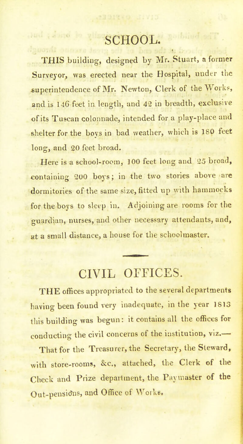 SCHOOL. THIS building, designed by Mr. Stuart, a former Surveyor, was erected near the Hospital, under the superintendence of Mr. Newton, Clerk of the Works, and is 146 feet in length, and 42 in breadth, exclusive of its Tuscan colonnade, intended for a play-place and shelter for the boys in bad weather, which is 180 feet long, and 20 feet broad. Here is a school-room, ]00 feet long and 25 broad, containing 200 boys; in the two stories above are dormitories of the same size, fitted up with hammocks for the boys to sleep in. Adjoining are rooms for the guardian, nurses, and other necessary attendants, and, at a small distance, a house for the schoolmaster. CIVIL OFFICES. THE offices appropriated to the several departments havino-been found very inadequate, in the year 1813 this building was begun: it contains all the offices for conducting the civil concerns of the institution, viz.— That for the Treasurer, the Secretary, the Steward, with store-rooms, &c., attached, the Clerk of the Check and Prize department, the Paymaster of the Out-pensi(?ns, and Oflice of Works,