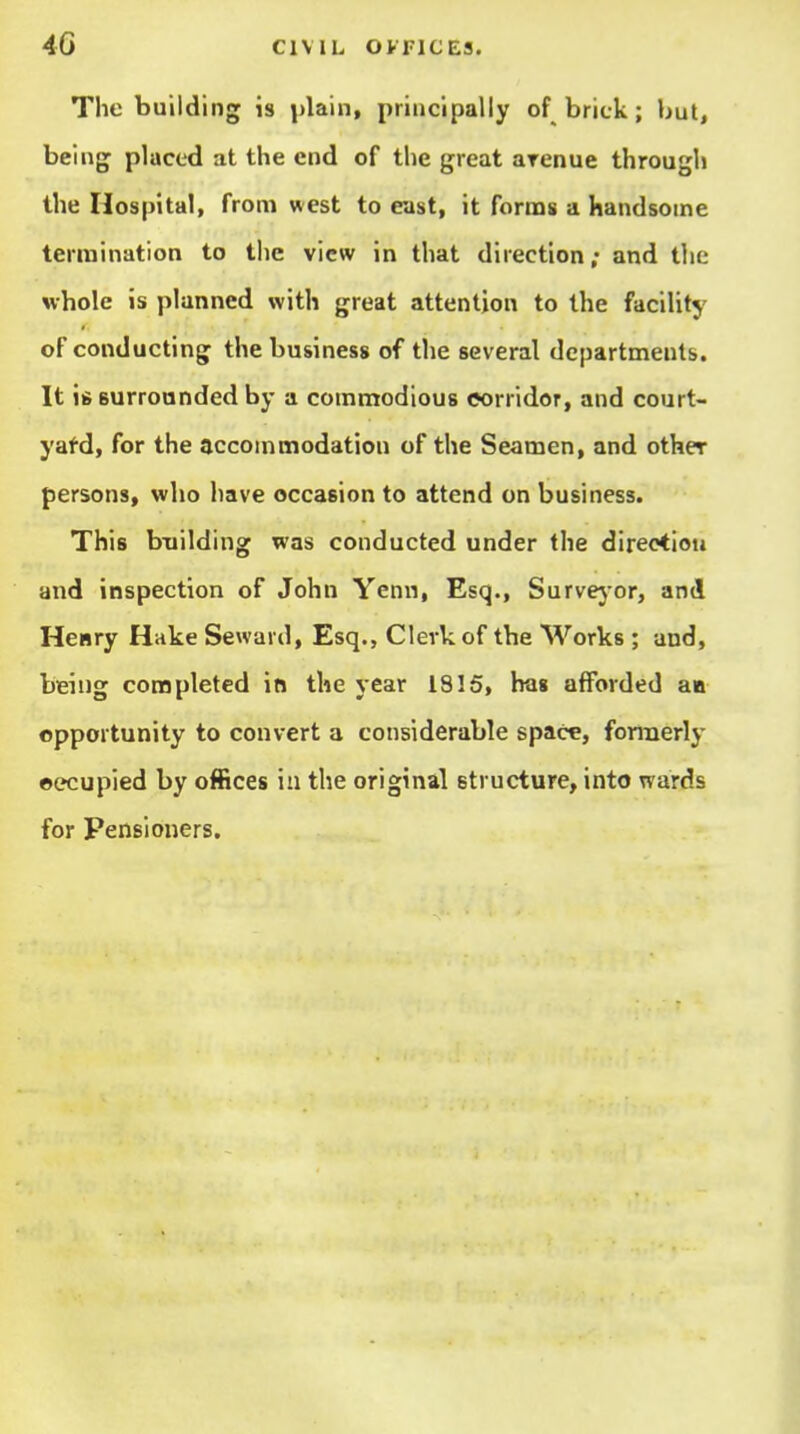 The building is plain, principally of brick; but, being placed at the end of the great arenue through the Hospital, from west to east, it forms a handsome termination to the view in that direction; and tlie whole is planned with great attention to the facility of conducting the business of the several departments. It 16 Burroanded by a commodious eorridor, and court- yafd, for the accommodation of the Seamen, and other persons, who have occasion to attend on business. This building was conducted under the direction and inspection of John Yenn, Esq., Survej or, and Heary Hake Seward, Esq., Clerk of the Works ; and, being completed in the year 1815, has afforded an opportunity to convert a considerable space, formerly ©ecupied by offices in the original etructure, into wards for Pensioners.