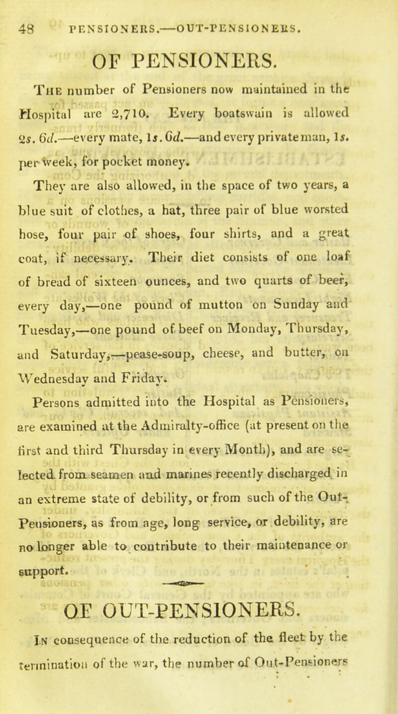 OF PENSIONERS. The number of Pensioners now maintained in the Hospital are 2,710. Every boatswain is allowed 2s. 6d.—every mate, Is.Gd.—and every private man, l5. per week, for pocket money. They are also allowed, in the space of two years, a blue suit of clothes, a hat, three pair of blue worsted hose, four pair of shoes, four shirts, and a great coat, if necessarj'. Their diet consists of one loaf of bread of sixteen ounces, and two quarts of beef, every day,—one pound of mutton on Sunday and Tuesday,—one pound of beef on Monday, Thursday, and Saturday,—pease-soup, cheese, and butter,, pu Wednesday and Friday. Persons admitted into the Hospital as Pensioners, are examined at the Admiralty-office (at present on the first and third Thursday in every Month), and are se- lected, from, seamen aad marines recently discharged in an extreme state of debility, or from such of the Out- Pensioners, as from age, long service, or debility, are no Longer able to contribute to their maintenance or support. OE OUT-PENSIONERS. In consequence of the reduction of the fleet by the termination of the war, the number of Out-Pensioners