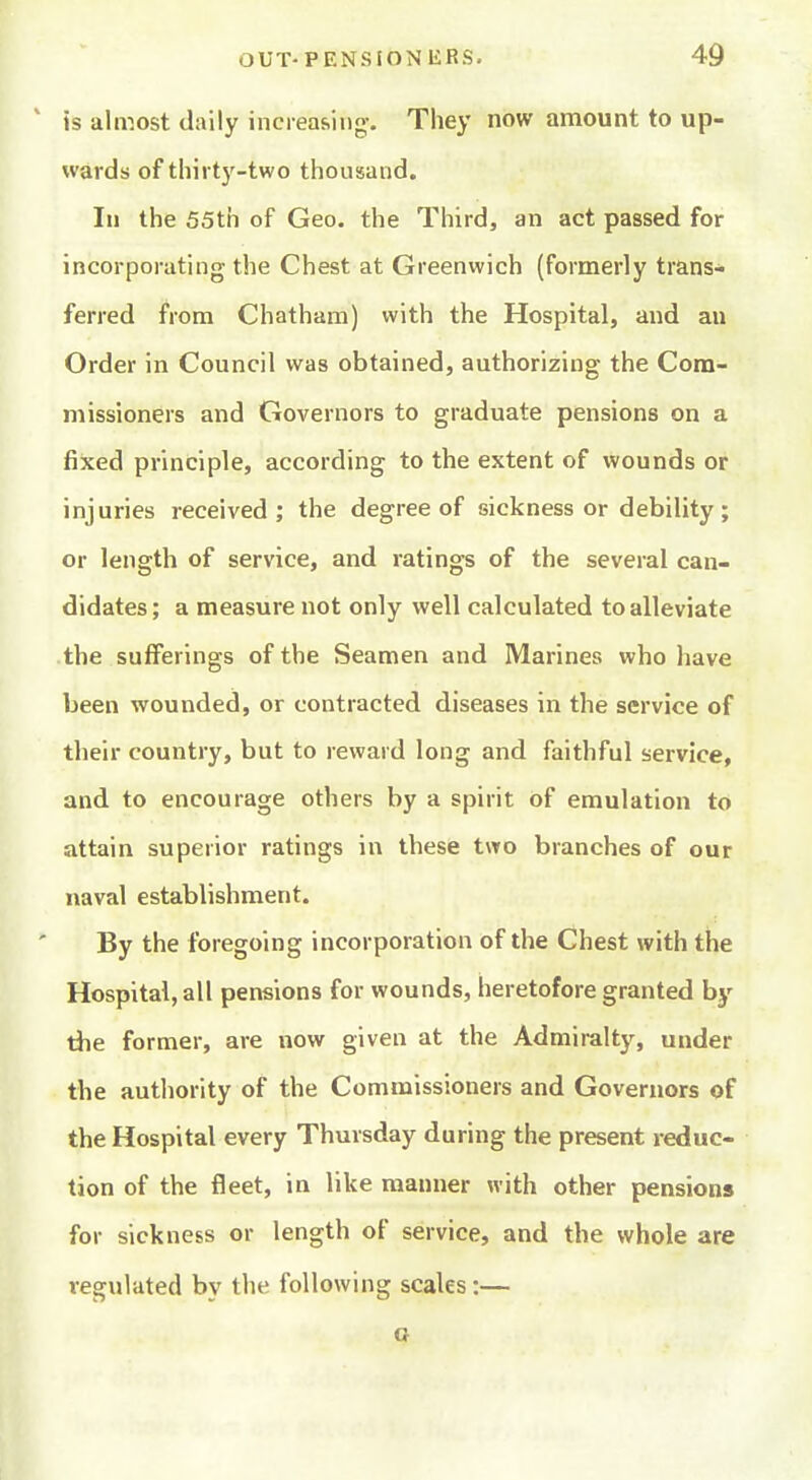 ' is almost daily increasing-. They now amount to up- wards of thirty-two thousand. In the 55th of Geo. the Third, an act passed for incorporating the Chest at Greenwich (formerly trans- ferred from Chatham) with the Hospital, and an Order in Council was obtained, authorizing the Com- missioners and Governors to graduate pensions on a fixed principle, according to the extent of wounds or injuries received; the degree of sickness or debility; or length of service, and ratings of the several can- didates; a measure not only well calculated to alleviate the sufferings of the Seamen and Marines who liave been wounded, or contracted diseases in the service of their country, but to reward long and faithful service, and to encourage others by a spirit of emulation to attain superior ratings in these two branches of our naval establishment. By the foregoing incorporation of the Chest with the Hospital, all pensions for wounds, heretofore granted by the former, are now given at the Admiralty, under the authority of the Commissioners and Governors of the Hospital every Thursday during the present reduc- tion of the fleet, in like manner with other pensions for sickness or length of service, and the whole are regulated by the following scales :— a