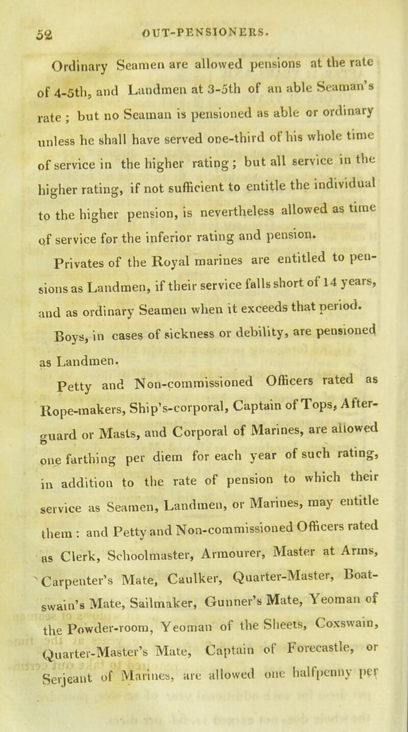 Ordinary Seamen are allowed pensions at the rate of 4-5tb, and Landmen at 3-5th of an able Seaman's rate ; but no Seaman is pensioned as able or ordinary unless be shall have served one-third of his whole time of service in the higher rating; but all service in the higher rating, if not sufficient to entitle the individual to the higher pension, is nevertheless allowed as time of service for the inferior rating and pension. Privates of the Royal marines are entitled to pen- sions as Landmen, if their service falls short of 14 years, and as ordinary Seamen when it exceeds that period. Boys, in cases of sickness or debility, are pensioned as Landmen. Petty and Non-commissioned Officers rated as Rope-makers, Ship's-corporal, Captain of Tops, After- o-uard or Masts, and Corporal of Marines, are allowed one farthing per diem for each year of such rating, in addition to the rate of pension to which their service as Seamen, Landmen, or Marines, may entitle them : and Petty and Non-commissioned Officers rated as Clerk, Schoolmaster, Armourer, Master at Arms, ^Carpenter's Mate, Caulker, Quarter-Master, Boat- swain's Mate, Sailmaker, Gunner's Mate, Yeoman of the Powder-room, Yeoman of the Sheets, Coxswain, Quartei-.Master's Mate, Captain of Forecastle, or Serjeant of Marines, arc allowed one half[)cnny per