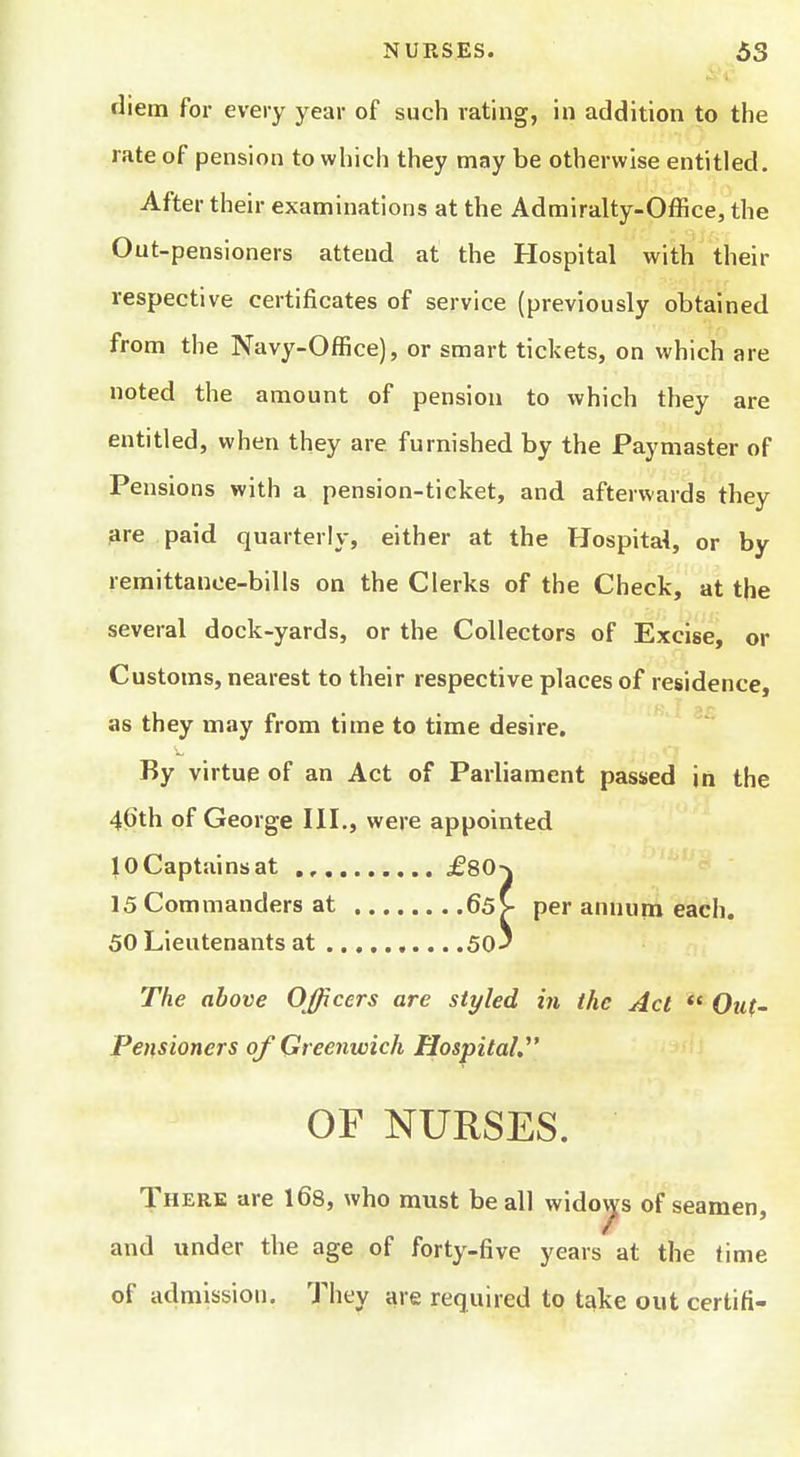 diem for every year of such rating, in addition to the rate of pension to which they may be otherwise entitled. After their examinations at the Admiralty-Office, the Out-pensioners attend at the Hospital with their respective certificates of service (previously obtained from the Navy-Office), or smart tickets, on which are noted the amount of pension to which they are entitled, when they are furnished by the Paymaster of Pensions with a pension-ticket, and afterwards they 3re paid quarterly, either at the Hospital, or by remittance-bills on the Clerks of the Check, at the several dock-yards, or the Collectors of Excise, or Customs, nearest to their respective places of residence, as they may from time to time desire. By virtue of an Act of Parliament passed in the 46th of George HI., were appointed JOCaptainsat £80-\ 15 Commanders at 65> per annum each. 50 Lieutenants at 50^ The above Officers are styled in the Act Out- Pensioners of Greenwich Hospital.^' OF NURSES. There are 168, who must be all widop of seamen, and under the age of forty-five years at the time of admission. They are required to take out certifi-