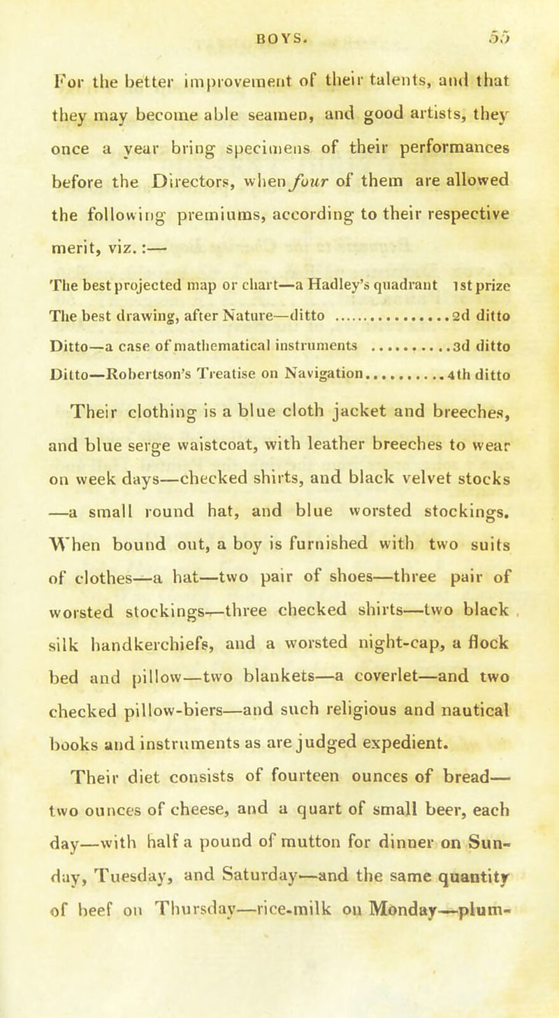 BOYS. 5o For the better improvement of their talents, and that they may become able seamen, and good artists, thej' once a year bring specimens of their performances before the Directors, when Jour of them are allowed the following premiums, according to their respective merit, viz.:— The best projected map or chart—a Hadley's quadrant ist prize The best drawing, after Nature—ditto 2d ditto Ditto—a case of mathematical instruments .3d ditto Ditto—Robertson's Treatise on Navigation 4th ditto Their clothing is a blue cloth jacket and breeches, and blue serge waistcoat, with leather breeches to wear on week days—checked shirts, and black velvet stocks —a small round hat, and blue worsted stockinars. When bound out, a boy is furnished with two suits of clothes—a hat—two pair of shoes—three pair of worsted stockings-^three checked shirts—two black silk handkerchiefs, and a worsted night-cap, a flock bed and pillow—two blankets—a coverlet—and two checked pillow-biers—and such religious and nautical books and instruments as are judged expedient. Their diet consists of fourteen ounces of bread— two ounces of cheese, and a quart of small beer, each day—with half a pound of mutton for dinner on Sun- day, Tuesday, and Saturday—and the same quantity of beef on Thursdaj'—rice-milk on Monday—-plum-
