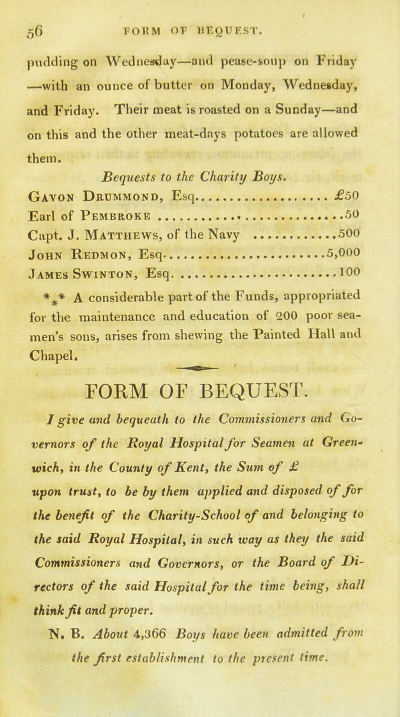 jMukling on Wednefsday—and pease-soiip on Friday —with an ounce of butter on Monday, Wednesday, and Friday. Their meat is roasted on a Sunday—and on this and the other meat-days potatoes are allowed them. Bequests to the Charity Boys. Gavon Drummond, Esq £50 Earl of Pembroke 50 Capt. J. Matthews, of the Navy 500 John Redmon, Esq 5,000 James SwiNTON, Esq 100 *^* A considerable part of the Funds, appropriated for the maintenance and education of 200 poor sea- men's sons, arises from shewing the Painted Hall and Chapel, FORM OF BEQUEST. J give and bequeath to the Commissioners and Go- vernors of the Royal Hospital for Seamen at Green' wick, in the County of Kent, the Smn of £ upon trust, to be by them applied and disposed of for the benefit of the Charity-School of and belonging to the said Royal Hospital, in such way as they the said Commissioners and Governors, or the Board of Di- rectors of the said Hospital for the time being, shall think ft and proper. N. B. Abottt 4,366 Boys have been admitted from the first establishment to the present time.