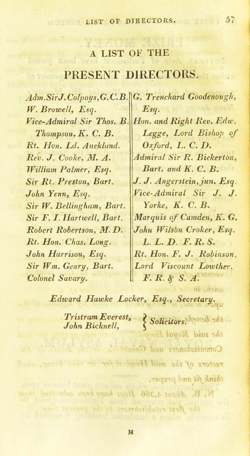 A LIST 0¥ THE PRESENT DIRECTORS. Adm.SirJ. Colpoi/s,G. C.B. W. Browell, Esq. Vice-Admiral Sir Thos. B. Thompson, K. C. B. lit, Hon. Ld. Auckland. Rev. J. Cooke, M. A. William Palmer, Esq, Sir Rt. Preston, Bart. John Yenny Esq. Sir W. Bellingham, Bart. Sir F. I. Hart well, Bart. Robert Robertson, M. D. Rt. Hon. Chas. Long. John Harrison, Esq. Sir Wm. Geary, Bart. Colonel Savary. G. Trencherd Goodenovgh, Esq. Hon. and Right Rev. Edw. Legge, Lord Bishop of Oxford, L. C. D. Admiral Sir R. Bickerton, Bart, and K. C. B. J. J. Anger stein, jun. Esq. Vice-Admiral Sir J. J. Yorke, K. C. B. Marquis of Camden, K. G. John Wilson Croker, Esq. L. L. D. F. R. S. Rt. Hon. F. J. Robinson, Lord Viscount Loxvther, F. R. ^ S.A. Edward Hawke Locker, Esq., Secretary.^^ Tristram Everest, ? c /• •# John Bicknell, ^ SohcUorsi^^^ H