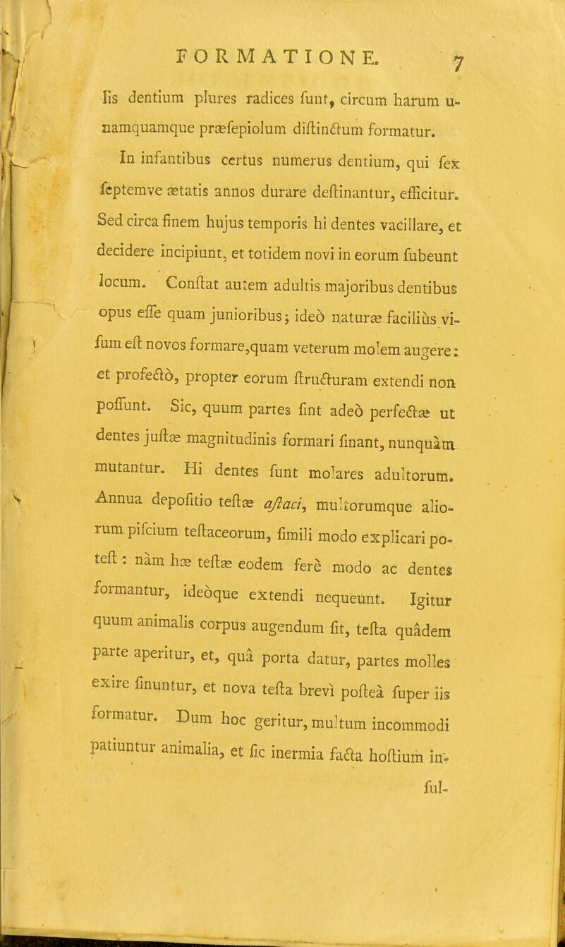 Iis dentium plures radices funf, circum harum u- aamquamque prcefepiolum diftin&um formatur. In infantibus certus numerus dentium, qui fex feptemve setatis annos durare deftinantur, efficitur. Sed circa finem hujus temporis hi dentes vacillare, et decidere incipiunt, et totidem novi in eorum fubeunt locum. Conftat autem adultis majoribus dentibus opus effe quam junioribusj ided uaturae facilius vi- fum eft novos formare,quam veterum molem augere: et profe&o, propter eorum ftrufturam extendi non poffunt. Sic, quum partes fint aded perfeftse ut dentes juftas magnitudinis formari finant, nunquam mutantur. Hi dentes funt mo^ares adultorum. Annua depofitio teftae qftaci, multorumque alio- rum pifcium teftaceorum, fimili modo explicaripo- teft : nam h* teftas eodem fere modo ac dentes formantur, ideoque extendi nequeunt. Igitur quum animalis corpus augendum fit, tefta quadem parte aperitur, et, qua porta datur, partes molles exire fmuntur, et nova tefta brevi poftea fuper iis formatur. Dum hoc geritur, multum incOmmodi patiuntur animalia, et fic inermia fafta hoftium inV ful-