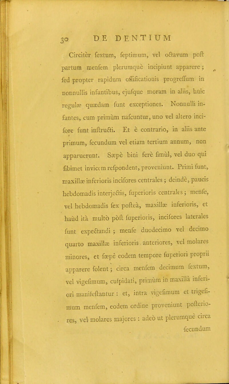 Circiter fextum, feptimum, vel o&avum poft partum menfc-m plerumque incipiunt apparere j 0 fed propter rapidum oflificationis progrelfum in nonnullis infantibus, ejufque moram in aliis, buic regula? quoedam funt exceptiones. Nonnulli in- fantes, cum primum nafcuntur, uno vel altero inci- fore funt inftru&i. Et e contrario, in aliis ante primum, fecundum vel etiam tertium annum, non apparuerunt. Ssepe bini fere fimul, vel duo qui fibimet invicc m refpondent, proveniunt. Primi funt, maxillce inferioris incifores centrales; deinde, paucis hebdomadis interje&is, fuperioris centralts; menfe, vel hebdoinadis fex pofiea, maxillse inferioris, et haud ita multo poft fuperioris, incifores laterales funt expe&andi ; menfe duodecimo vel decimo quarto maxillas inferioris. anteriores, vel molares minores, et fcepe eodem tempore fupetiori proprii apparere folent • circa menfem decimum fextum, vel vigefimum, cuipidati, primum in maxilla infen- ori manifeftantur : et, intra vigefimum et trigefi- mum menfem, eodem ordine proveniunt pofterio- . res, vel molares majores : adeo ut plerumque circa ■fecundum