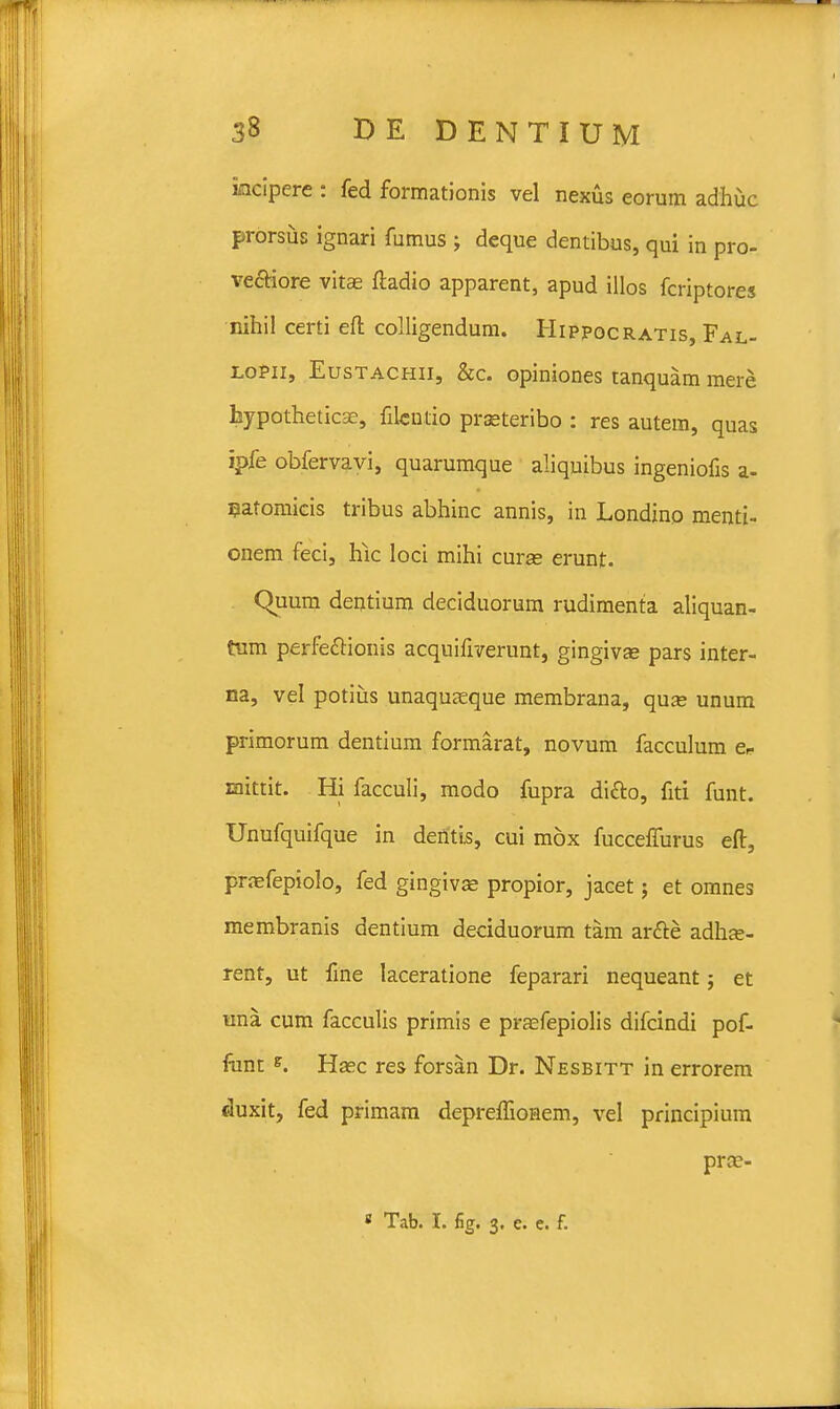 iacipere : fed formationis vel nexus eorum adhuc prorsus ignari fumus ; deque dentibus, qui in pro- ve&iore vitae ftadio apparent, apud illos fcriptores nihil certi eft colligendum. Hippocratis, Fal- loPii, Eustachii, &c. opiniones tanquam mere hypotheticse, filcntio prseteribo : res autem, quas ipfe obfervavi, quarumque aliquibus ingeniofis a- Batomicis tribus abhinc annis, in Londino menti- onem feci, hic loci mihi curse erunt. Quum dentium deciduorum rudimenta aliquan- tum perfe&ionis acquifiverunt, gingivae pars inter- na, vel potius unaquseque membrana, qua= unum primorum dentium formarat, novum facculum e* roittit. Hi facculi, modo fupra di&o, fiti funt. Unufquifque in dentis, cui mox fuccelfurus eft, pnefepiolo, fed gingivae propior, jacet; et omnes membranis dentium deciduorum tam ar&e adhae- rent, ut fine laceratione feparari nequeant; et una cum facculis primis e praefepiolis difcindi pof- funt e. Hasc res forsan Dr. Nesbitt in errorem duxit, fed primam depreffionem, vel principium prae- « Tab. I. fig. 3. e. e. f.