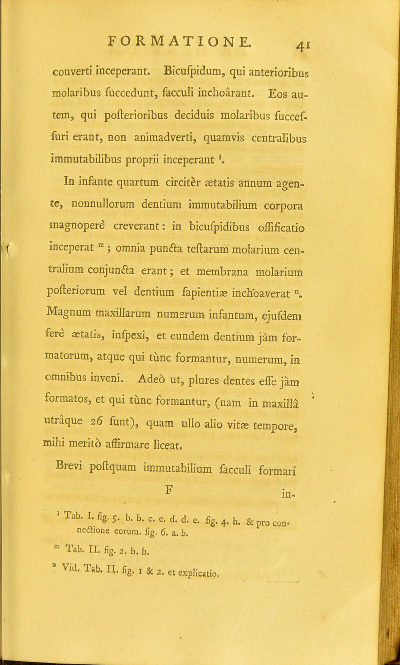 converti inceperant. Bicufpidum, qui anterioribus molaribus fuccedunt, facculi inchoarant. Eos au- tem, qui pofterioribus deciduis molaribus fuccef- furi erant, non animadverti, quamvis centralibus immutabilibus proprii inceperant In infante quartum circiter setatis annum agen- te, nonnullorum dentium immutabilium corpora magnopere creverant: in bicufpidibus offificatio inceperat m ; omnia pun&a teftarum molarium cen- tralium conjun&a erant; et membrana molarium pofteriorum vel dentium fapientise inchoaverat n. Magnum maxillarum numerum infantum, ejufdem fere aetatis, infpexi, et eundem dentium jam for- matorum, atque qui tunc formantur, numerum, in omnibus inveni. Adeo ut, plures dentes elfe jam formatos, et qui tiinc formantur, (nam in maxillS utraque 26 funt), quam ullo alio vitse tempore, mihi merito afErmare liceat. Brevi poftquam immutabilium facculi formari F in- 1 Tab. I. fig. 5. b. b. c. c. d. d. e. fig. 4. h. & pro con. nedtione eorum. fig. 6. a. b. m Tab. II. fig. 2. h. h. ' Vid. T»b. II. fig. x & 2. et explicatio,